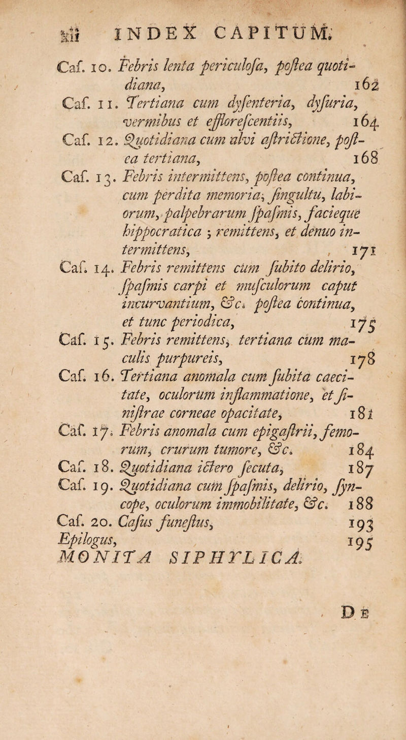 Caf. io. Febris lenta periculofa, pojlea quoti- diana, 16^ Caf. 11. Tertiana cum dyfenteria, dyfuria, vermibus et efflorefcentiis, 164 Caf. 12. Quotidiana cum alvi aflriBione, pofl- ea tertiana, 168 Caf. 13. Febris intermittens, pojlea continua, cum perdita memoria, Jingultu, labi¬ orum, palpebrarum fpafmis, facieque hippocratica •, remittens, et denuo in¬ termittens, 171 Caf. 14. Febris remittens cum fubito delirio, fpafmis carpi et mufculorum caput incurvantium, &c& pofea continua, et tunc periodica, 174 Caf. 15. Febris remittens, tertiana cum ma¬ culis purpureis, 178 Caf. 16. Tertiana anomala cumfubita caeci¬ tate, oculorum inflammatione, et fi¬ ni flrae corneae opacitate, 181 Caf. ifl Febris anomala cum epigaftrii, femo¬ rum, crurum tumore, &c* 184 Caf. 18. Quotidiana ictero fecuta, 187 Caf. 19. Quotidiana cum fpafmis, delirio, fyn- cope, oculorum immobilitate, &c, 188 Caf. 20. Cafus funeflus, 193 Epi logus, 193 ONITA SIPHTLICA>
