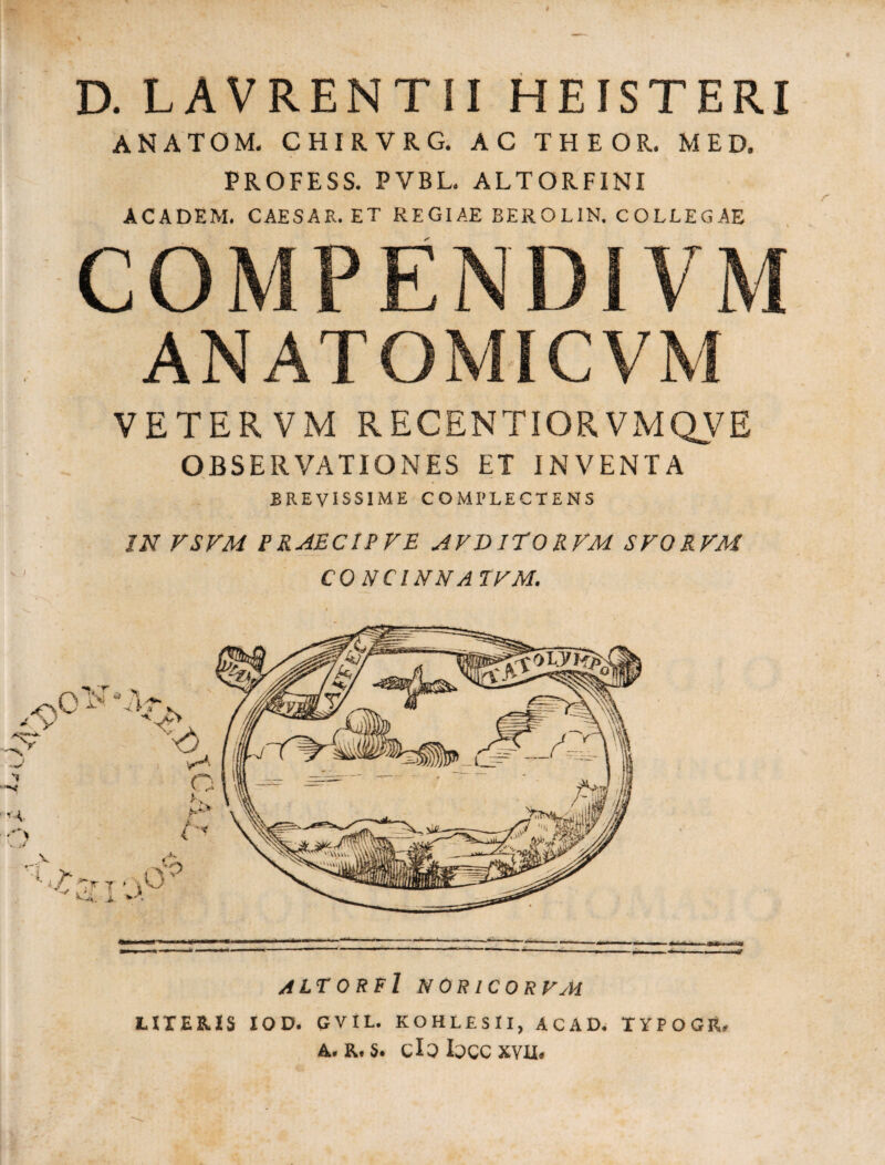 D. LAVRENTII HEISTERI ANATOM. CHIRVRG. AC THEOR. MED. PROFESS. PVBL. ALTORFINI ACADEM. CAESAR. ET REGIAE BEROL1N. COLLEGAE COMPENDIVM ANATOMICVM VETER VM RECENTIORVMQVE OBSERVATIONES ET INVENTA BREVISSIME COMPLECTENS IN VSVM PRAECIPVE AVDIEORVM SVORVM CONCI NN A IVM. altorfI n oric orvm LITERIS IO D. GVIL. KOHLESII, ACAD. TYPOGR. a. r. s. cloloccxvu.