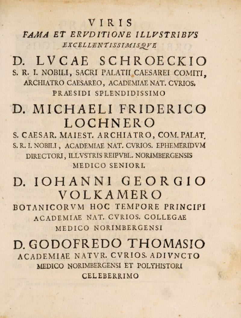 VIRIS PAMA ET ERVD1T10NE ILLFSTRIBFS EXCEL LEN TlSSIMlSgVE D. LVCAE SCHROECKIO S. R. I. NOBILI, SACRI PALATII CAESAREI COMITI, ARCHIATRO CAESAREO, ACADEMIAE NAT. CVRIOS* PRAESIDI SPLENDIDISSIMO * T / D. MICHAELI FRIDERICO LOCHNERO S. CAESAR. MAIEST. ARCHIATRO, COM. PALAT. S. R. I. NOBILI, ACADEMIAE NAT. CVRIOS. EPHEMERIDVM DIRECTORI, ILLVSTRIS REIPVBL, NORIMBERGENSIS MEDICO SENIORI. D. IOHANNI GEORGIO VOLKAMERO. BOTANICORVM HOC TEMPORE PRINCIPI ACADEMIAE NAT. CVRIOS. COLLEGAE MEDICO NQRIMBERGENSI D. GODOFREDO THOMASIO ACADEMIAE NATVR. CVRIOS. ADIVNCTO MEDICO NORIMBERGENSI ET POLYHISTORI CELEBERRIMO