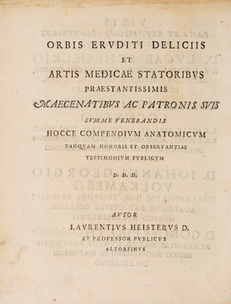 ORBIS ERVDITI DELICIIS ET, ARTIS MEDICAE STATORIBVS « V '• - ,fr PRAESTANTISSIMIS <£xCAECENAT1BVS AC PATRONIS SVIS SVMME VENERANDIS HQCCE COMPENDIVM ANATOMICVM N •* ( • ■ > TAMQVAM HONORIS ET OBSERVANTIAE v. s TpSTIMONIVM PVBLICyM JD» D* D? AVTOR ' - • k • . . i k t - ;i“r LAVRENTJVS HEISTERVS D, ET PROFESSOR PVBLICVS ALTORFIN VS