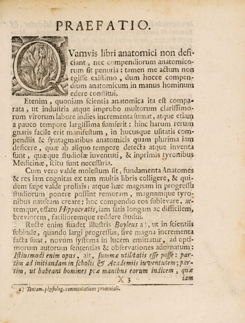 PRAEFATIO. Vamvis libri anatomici non defi- f ciant f nec compendiorum anatomico¬ rum fit penuria : tamen me a£tum non \ egilTe exifiimo , dum hocce compen- y dium anatomicum in manus hominum Etenim , quoniam fcientia anatomica ita eft compa¬ rata , ut induftria atque improbo multorum clariffimo- rum virorum labore indies incrementa fumat, atque etiam a pauco tempore largiffima fumferit: hinc harum rerum gnaris facile erit manifeftum , in hucusque ufitatis com¬ pendiis <k fyntagmatibus anatomicis quam plurima iam deficere , quae ab aliquo tempore detecta atque inventa funt, quaeque fiudiofae iuventuti, & inprimis tyronibus Medicinae, fcitu funt neceffiaria. Cum vero valde molefium fit, fundamentaAnatomes Sc res iam cognitas ex tam multis libris colligere, & qui¬ dem faepe valde prolixis: atque haec magnam in progreifu ftudiorum ponere poffint remoram , magnamque tyro¬ nibus naufeam creare; hoc compendio eos fublevare, ar¬ temque, effatu Hippocratis, iam fatis longam ac difficilem, breviorem , facilioremque reddere ftudui. Recte enim fuadet illuftris Boyleus a), ut in fcientiis fubinde, quando largi progreffius, five magna incrementa fafia funt, novum fyftema in lucem emittatur, ad opti¬ morum autorum fententias Se obfervationes adornatum: Jfliusmodi enim opus, ait, furnm£ utilitatis tjfe pojfe: par- tim ad initiandam in fcbolis &f Academus iu^ventutem; par¬ tita , ut habeant homines pr<e manibus eorum indicem , qu£ X 3 tam ‘' a) 7\ntam.\hypQhgx commntatme procsmialh