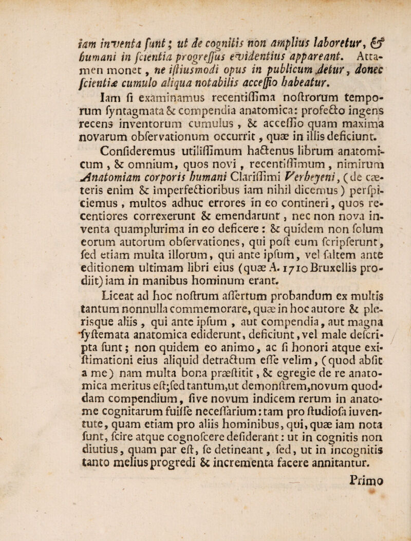 iam inventa funt; ut de cognitis non amplius laboretur, & humani in [cientia progrejfus evidentius appareant. Atta¬ men monet, ne iftiusmodi opus in publicum Jetur, donec fcienti£ cumulo aliqua notabilis accejjio habeatur. lam fi examinamus recentiffima noftrorum tempo¬ rum fyntagmata St compendia anatomica: profefto ingens recens inventorum cumulus, St acceffio quam maxima novarum obfervationum occurrit, quae in illis deficiunt. Confideremus utiliffimum haQenus librum anatomi¬ cum , St omnium, quos novi, recentiflimum , nimirum Anatomiam corporis Immani Clariffimi Verheyeni, (de cae- teris enim St imperfe&ioribus iam nihil dicemus) perfpi- ciemus , multos adhuc errores in eo contineri, quos re¬ centi ores correxerunt St emendarunt, nec non nova in¬ venta quamplurima in eo deficere : St quidem non fclum eorum autorum obfervationes, qui poft eum fcripferunt, fed etiam multa illorum, qui ante ipfum, ve! faltem ante editionem ultimam libri eius (quae A. i/ioBruxellis pro¬ diit) iam in manibus hominum erant. Liceat ad hoc noftrum aflertum probandum ex multis tantum nonnulla commemorare, quae in hoc autore St ple- risque aliis , qui ante ipfum , aut compendia, aut magna fyftemata anatomica ediderunt, deficiunt,vel male deferi- pta funt; non quidem eo animo, ac fi honori atque exi- ftimationi eius aliquid detraflum efle velim, (quod abfit a me) nam multa bona praefiitit, St egregie de re anato¬ mica meritus eftyfed tantum,ut demonrtrem,novum quod¬ dam compendium, five novum indicem rerum in anato¬ nae cognitarum fuiife neceflarium: tam pro ftudiofa iuven- tute, quam etiam pro aliis hominibus, qui, quae iam nota funt, fcire atque cognofcere defiderant: ut in cognitis non diutius, quam par eft, fe detineant, fed, ut in incognitis tanto melius progredi Sc incrementa facere annitantur. — Primo