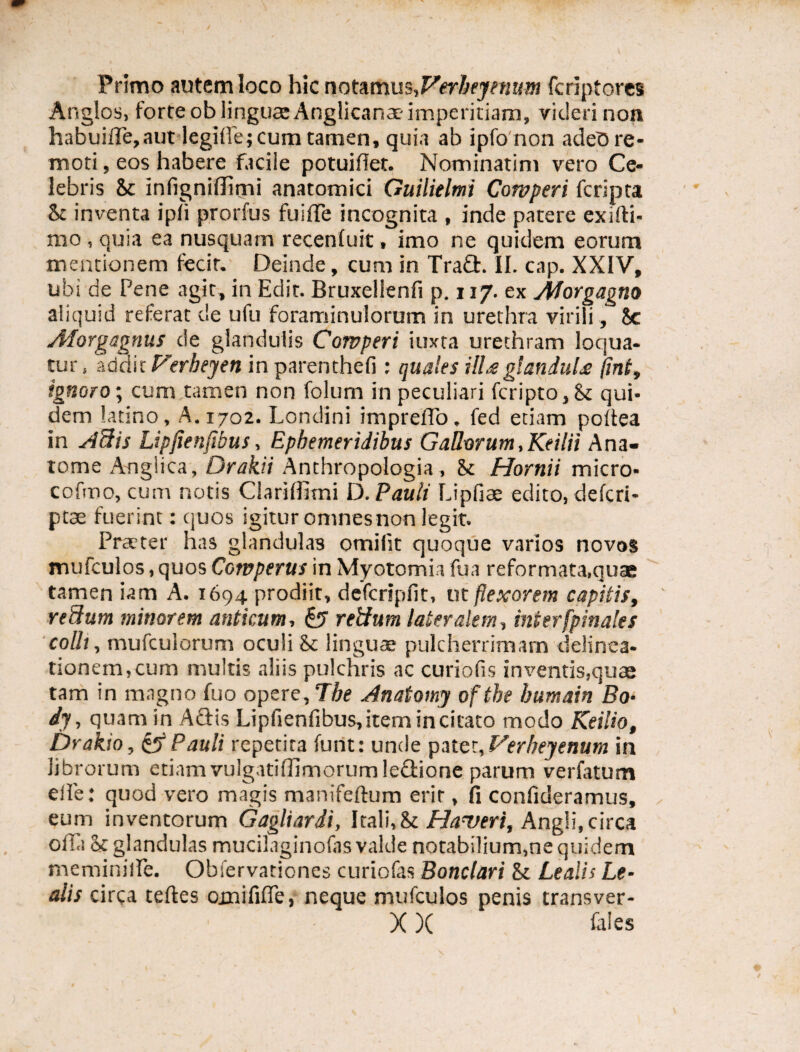 Primo autem loco hic notamus,Verheyenum fcriptores Anglos, forte ob linguae Anglicanae- imperitiam, videri non habuiffe,aut legilfe; cum tamen, quia ab ipfo non adeo re¬ moti , eos habere faciie potuifiet. Nominarim vero Ce¬ lebris St infigniffimi anatomici Guilielmi Cowperi fcripta St inventa ipli prorfus fuiffe incognita , inde patere exifti- mo , quia ea nusquam recenfuit, imo ne quidem eorum mentionem fecit. Deinde, cum in Tra£t. II. cap. XXIV, ubi de Pene agit, in Edit. Bruxelienfi p. 117. ex Morgagno aliquid referat de ufu foraminulorum in urethra virili, 8c Morgagnus de glandulis Cowperi i ima urethram loqua¬ tur , addit Ferbeyen in parenthefi : quales ill£glanduU fint, ignoro; cum tamen non folum in peculiari fcripto, St qui¬ dem latino, A. 1702. Londini impreffo. fed etiam poftea in A3is Lipfienfibus, Ephemeridibus Gallorum,Keilii Ana- tome Aogiica, Drakii Anthropologia, St Hornii micro- cofrno, cum notis Clariffitni D. Pauli Lipfiae edito, defcri- ptae fuerint: quos igitur omnes non legit. Praeter has glandulas omilit quoque varios novos mufculos, quos Cowperus in Myotomia fu a reformata,quae tamen iam A. 1694 prodiit, defcripfit, ut flexorem capitis, retium minorem anticum, £? retium lateralem, inter [pinales colli, mufculorum oculi St lingua: pulcherrimam delinea¬ tionem,cum multis aliis pulchris ac curiofis inventis,quae tam in magno fuo opere, The Anatomy oftbe bumain Bo• dy, quam in ASis Lipfienfibus, item in citato modo Keilio, Drakio, & Pauli repetita funt: unde pater, Verbeyenum in librorum etiam vulgatifiimorumlectione parum verfatum eile: quod vero magis manifeftum erir, fi confideramus, eum inventorum Gagliardi, Itali, St Haveri, Angli, circa offa St glandulas mucilaginofas valde notabilium,ne quidem meminiffe. Obfervationes curiofas Bonclari St Lealis Le- alis circa teftes oxnififfe, neque mufculos penis transver- X X fales