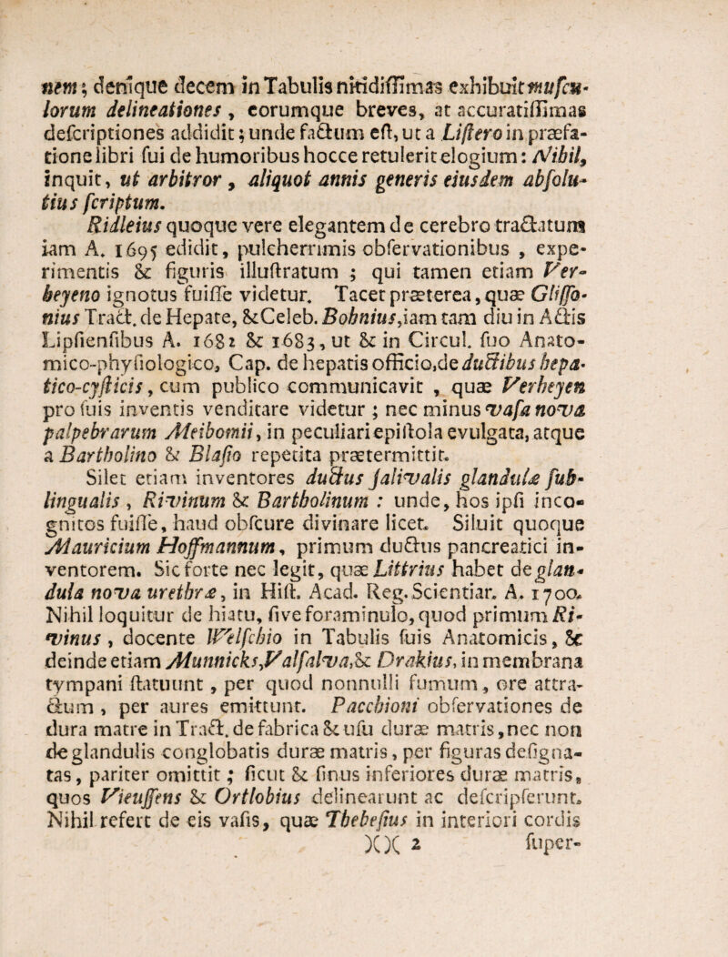 nem; denique decem in Tabulis nitidiffimas exhibuit*»*//?»- lorum delineationes , eorumque breves, at accuratiffimas defcriptiones addidit; unde fadum eft, ut a Lijlero in praefa¬ tione libri fui de humoribus hocce retulerit elogium: /Vibii, inquit, ut arbitror, aliquot annis generis eiusdem abfolu- tius fcriptum. Ridleius quoque vere elegantem d e cerebro tra£fcatum iam A. 1695 edidit, pulcherrimis obfervationibus , expe¬ rimentis 8c figuris illuftratum ; qui tamen etiam Ver- beyeno ignotus fuiffe videtur. Tacet praeterea, qua? Gliffo• nius Tract. de Hepate, ikCeleb. Bohnius,iam tam diu in Adis Lipfienfibus A. 168* & 1683 , ut St in Circul. fuo Anato- mico-phy fiologico, Cap. de hepatis officio.de ductibus bepa• tico-cy(licis, cum publico communicavit , quae Verheyen profuis inventis venditare videtur ; nec minus vafa nova, palpebrarum Meibomii, in peculiari epillola evulgata, atque a Bartholino & Blafto repetita praetermittit. Silet etiam inventores duftus jalivalis glandula fub- lingualis , Rivinum & Bartholinum : unde, hos ipfi inco¬ gnitos fuiffe, haud obfcure divinare licet. Siluit quoque Aiauricium Hojfmannum, primum dudus pancreatici in¬ ventorem. Sic forte nec legit, quae Littrius habet dzglan¬ dula nova urethra, in Hift. Acad. Reg.Scientiar. A. 1700. Nihil loquitur de hiatu, fiveforaminulo,quod primum Ri- •vinus, docente Welfcbio in Tabulis fuis Anatomicis, 5e deinde etiam Alunnicks,yalfalva.be Drakius, in membrana tympani ftatuunt, per quod nonnulli fumum, ore attra- dum , per aures emittunt. Paccbioni obfervationes de dura matre inTrad.defabricaScufu durae matris,nec non de glandulis conglobatis durae matris, per figuras defig na¬ tas , pariter omittit; fictu be finus inferiores durae matris, quos yieujfens be Ortlobius delinearunt ac defcripferunt. Nihil refert de eis vafis, quas Tbebejius in interiori cordis