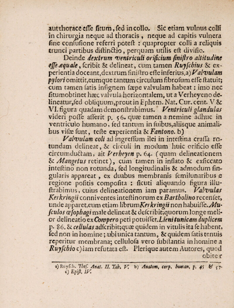 „ ' • autthorace efTe fitum, fed in collo. Sic etiam vulnus colli in chirurgia neque ad thoracis , neque ad capitis vulnera fine confufione referri potefl : quapropter colli a reliquis trunci partibus diltin&io, perquam utilis eft divifio. Deinde dextrum ventriculi orificium fimftro altitudine tjfeaqualetkribh St delineat, cum tamen Rujfcbius St ex- perientia doceanqdextrum finirtro efle inferius.a) Valvulam pylori omittiqeumque tantum circulum fibrofum elfe ftatuit; cum tamen fatis infignem faepe valvulam habeat: imo nec fitumobtinet haec valvula horizontalem, ut a Verheyeno de- lineatur,fecl obliquum,proutin Ephem. Nat. Cur. cent. V & VI. figura quadam demondrabimus. Ventriculi glandulas videri pofle afferit p. 56. quae tamen a nemine adhuc in ventriculo humano, fed tantum infuibus,aliisque animali* bus vife funt, terte experientia & Fantono. b) Valvulam coli ad ingreffum ilei in inteftina crafla ro¬ tundam delineat, & circuli in modum huic orificio efie circumducam, ait Perbeyen p. 64. (quam delineationem St jMangetus retinet), cum tamen in inflato & exficcato jnteftino non rotunda, fed longitudinalis St admodum lin¬ gularis appareat, ex duabus membranis femilunaribus a regione politis compofita : lictiti aliquando figura illu- ftrabimus, cuius delineationem iam paramus. Valvulas Kerkringn conniventes inteftinorum ex Bartholino recenfer, unde apparet,eum etiam librumKerkringii non habuiiTe.y^/u- fculos cefopbagimale delineat St defcribit;quorum longe meli¬ or delineatio exCowpero peti potmffct.Lienitunicamduplicem p. 86. St cf//a/iwadfcribit;quae quidem in vitulis ita fe habent, fed non in homine; ubi unica tantum. St quidem fatis tenuis repentur membrana; cellulofa vero iubftantia in homine a Rujfcbio c)iam refutata eft. Plerique autem Autores, quod obiter a) Ruyf.li. Tbef. Anat. II. Tab. V, t>) Anatum, cvrp, buman, p, 45 & f 7. <0 Epfi, iy.