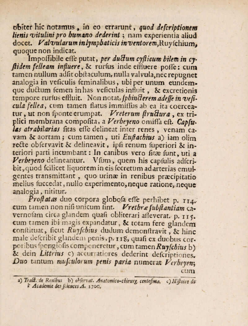 obster hic flatamus * in eo errarunt, quod defcriptiontm lienis vitulini pro humano dederint; nam experientia aliud docet. Valvularum inlympbaticis inventorem,lluyicYimm, quoque non indicat. Impoffibile effle putat, per duBum cyflieum bilem in cy- ftidem felleam influere, & rurfus inde effluere polle: curti tamen nullum adiit obitaculum, nulla valvola,nec repugnet analogia in veficulis feminalibus, ubi per unum eundem- que duQum femen in has veficulas influit, & excretionis tempore rurfus effluit. Non notat ,Jpbin8erem adeffe in ve fi¬ cula fellea, cum tamen flatus immiffus ab ea ita coercea¬ tur , ut non fponte erumpat. Vreterum ftrndura, ex tri¬ plici membrana compofita, a Verbeyeno omiffla eft. Capfu- las atrabilarias litas effe delineat inter renes , venam ca¬ vam & aortam ; cum tamen , uti Euftachius a) iam olim refte obfervavit & delineavit, ipfi renum fuperiori & in¬ teriori parti incumbant: In canibus vero litae funt, uti a Verbeyeno delineantur. Vfum, quem his capfulis adferi- bit,quod fcilicet liquorem in eis fecretum ad arterias emul¬ gentes transmittant, quo urinae in renibus praecipitatio melius fuccedat,nullo experimento,neque ratione,neque analogia , nititur. Proflatas duo corpora globofa effle perhibet p. 114. cum tamen non nifi unicum lint. Vretbr£ fubflantiam ca¬ ve rn olam circa glandem quafi obliterari alleverat, p. nj. cum tamen ibi magis expandatur, & totam fere glandem conltiruat, (icut Ruyfchius dudum demonflravit, & hinc male deferibk glandem penis, p. rig, quafi ex duobus cor¬ poribus fpongiofis componeretur,cum tamtnRuyfcbius b) & dein Littrius c) accuratiores dederint deferiptiones. Duo tantum mufculorum penis paria numerat Verbeyen\ cum a) Tra3. de Renibus b) obfervat. Anaiomlco-chirurg ientefma, c)Hifioirs clr l' Academie des fiknces A< 170C,