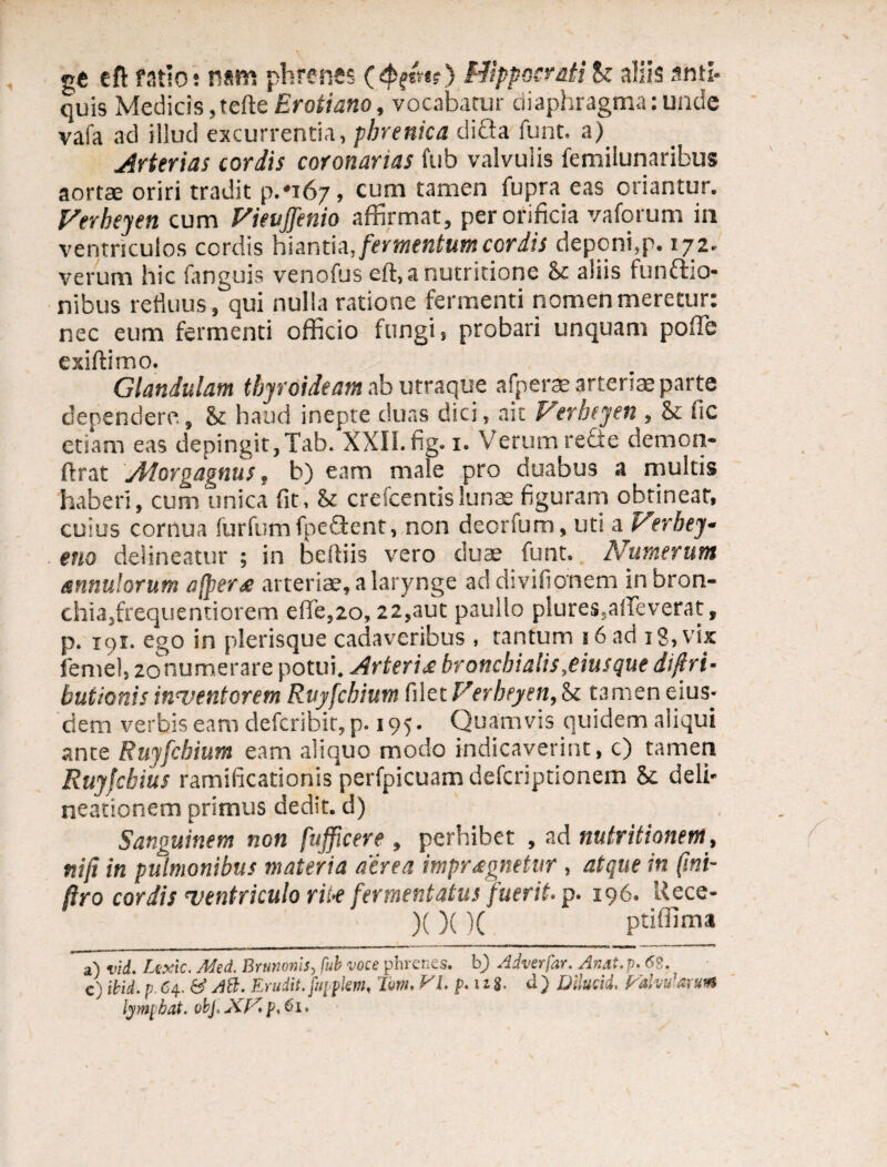 ce eft ratio; nam phrenes ($(&*() HippocratiS: aliis anti¬ quis Medicis,tefte Erotiano, vocabatur diaphragma:unde vafa ad illud excurrentia, phrenica difla funt. a) Arterias cordis coronarias fub valvulis femilunaribus aortae oriri tradit p.‘i67, cum tamen fupra eas oriantur. Verheyen cum Vieuffenio affirmat, per orificia vaforum in ventriculos cordis hiantia, fermentum cordis deponi,p. 172. verum hic fanguis venofus eft,a nutritione & aliis tunftio- nibus refluus, qui nulla ratione fermenti nomen meretur: nec eum fermenti officio fungi, probari unquam pofTe exiftimo. Glandulam thyroideam ab utraque afperae arteriae parte dependere., & haud inepte duas dici, ait Verheyen , & fic etiam eas depingit,Tab. XXII. fig. 1. Verum recte demon- ftrat Atorgagnus, b) eam male pro duabus a multis haberi, cum unica fit, & crescentis lunae figuram obtineat, cuius cornua furfum fpeOsent, non deorfum, ut* a Verbey- euo delineatur ; in beiliis vero duae funt. Numeratu snnulorum afpers arteriae, a larynge ad divifionem in bron¬ chia,frequenti orem efie,2o, 22,aut paullo plures,affeverat, p. 191. ego in plerisque cadaveribus , tantum 16 ad 18, vix femel, 2onumerare potui. Arteris bronchialis,eiusque di (tri¬ butionis inventorem Ruyfchium filet Verheyen, Sc tamen eius¬ dem verbis eam defcribit, p. 195. Quamvis quidem aliqui ante Ruyfchium eam aliquo modo indicaverint, c) tamen Ruyfchius ramificationis perfpicuam defcriptionem 5c deli¬ neationem primus dedit, d) Sanguinem non fufficere , perhibet , ad nutritionem, niji in pulmonibus materia aerea imprsgnetur , atque in (ini- ftro cordis ventriculo rii-e fermentatus fuerit, p. 196. Uece- )( )()( ptiffima a) vid. Lexic. Med. Brunonis> fub voce phrenes. b) Adverfar. Anat. p.6B. e) ibid. p. 64. & AB. Erudit, fupplem, Tm, VI. p. 11 8- d) Dilucid, Valvularum lymphat, obj. XfA p.Ci,