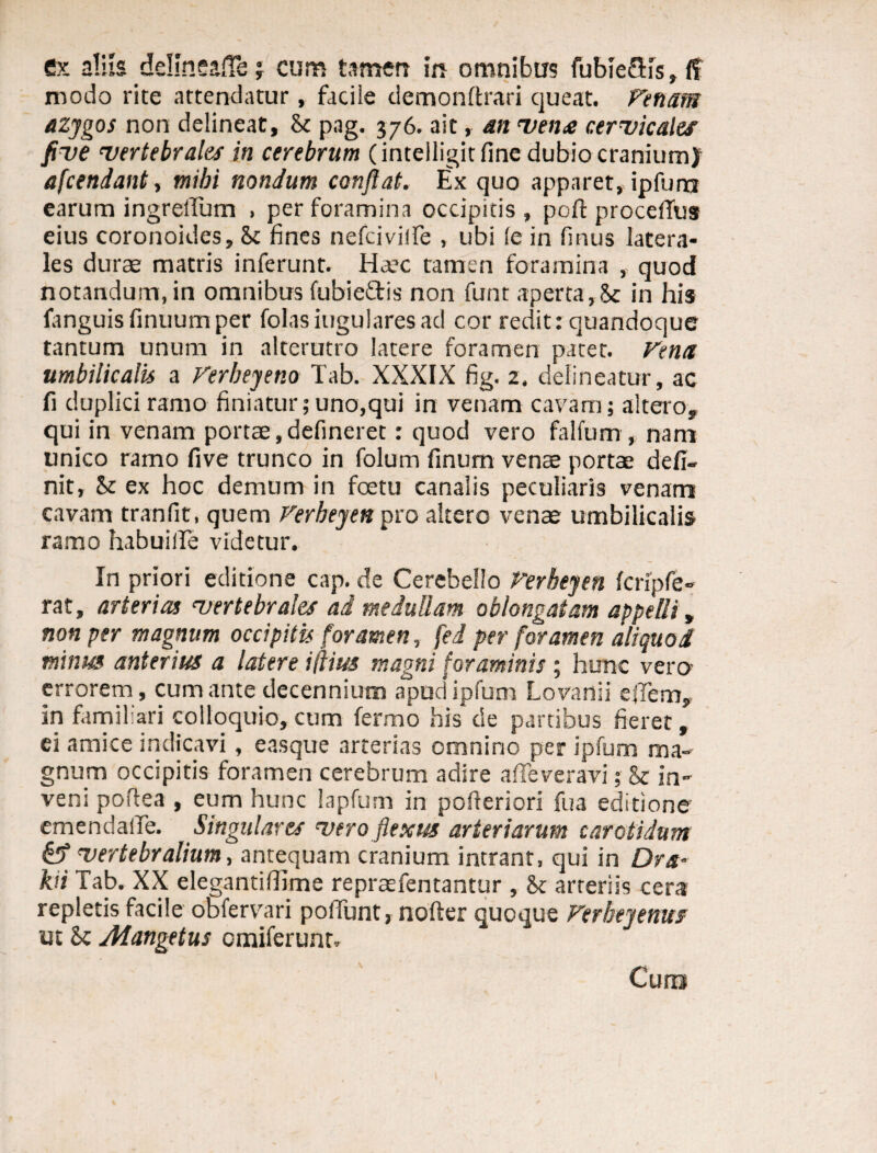 ex aliis dellneaJTsj cum tamen in omnibus fubieflis, <T modo rite attendatur , facile demonltrari queat. Venam azygos non delineat, St pag. 376. ait> an vena cervicales five vertebrales in cerebrum (intelligitfine dubio craniumy afcendant, mibi nondum confiat. Ex quo apparet, ipfum earum ingrelTum ■ per foramina occipitis , poft procefius eius coronoides. St fines nefciviife , ubi (e in finus latera¬ les durae matris inferunt. Haec tamen foramina , quod notandum, in omnibus fubieitis non funt aperta,Sc in his fanguis finuumper folasiugularesad cor redit: quandoque tantum unum in alterutro latere foramen pacet. Vena umbilicalis a Verbeyeno Tab. XXXIX fig. 2. delineatur, ac fi duplici ramo finiatur;uno,qui in venam cavam; altero, qui in venam portae,defineret: quod vero falfum, nam unico ramo five trunco in folum finum venae portae defi¬ nit, St ex hoc demum in foetu canalis peculiaris venam cavam tranfit, quem Verbeyen pro altero venae umbilicalis ramo habuiile videtur. In priori editione cap. de Cerebello Verbeyen fcripfe- rat, arterias vertebrales ai medullam oblongatam appelli, non per magnum occipitis foramen, fed per foramen aliquo i minia anterius a latere illius magni foraminis; hunc vero errorem , cum ante decennium apud* ipfum Lovanii ejTem, in familiari colloquio, cum fermo his de partibus fieret, ei amice indicavi, easque arterias omnino per ipfum ma¬ gnum occipitis foramen cerebrum adire afifeveravi; St in¬ veni poftea , eum hunc lapfum in pofieriori fua editione emendalTe. Singulares vero flexus arteriarum carotidum & vertebralium, antequam cranium intrant, qui in Dra- kii Tab. XX elegantifiime repraefentantur , St arteriis cera repletis facile obfervari poliunt, noder quoque Verheyenus ut Sc Mangetus cmiferunt. Cum