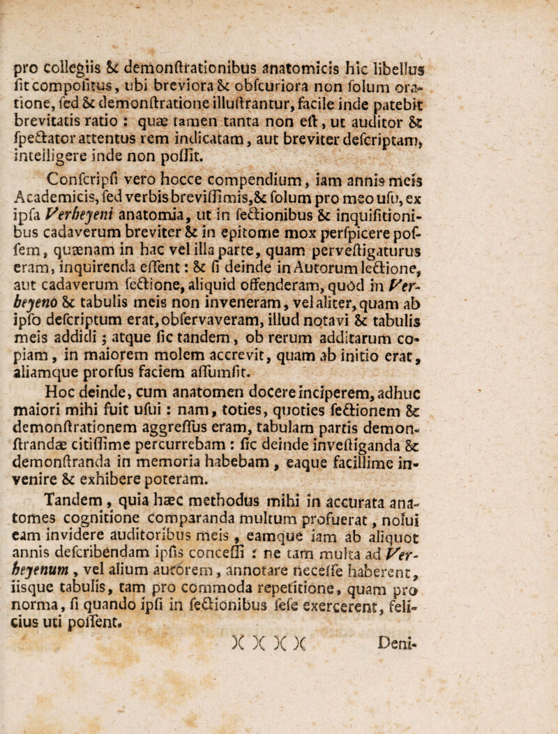 pro collegiis Si demonftrationibus anatomicis hic libellus fit compotitus, ubi breviora Sc obfcuriora non foium ora¬ tione, fed Sc demonftratione illuftrantur, facile inde patebit brevitatis ratio : quae tamen tanta non eft, ut auditor St fpe&atorattentus rem indicatam, aut breviter defcriptam, inteiligere inde non poffit. Confcripfi vero hocce compendium, iam annis meis Academicis, fed verbis breviffimis,Sc foium pro meo ufu, ex ipfa Vtrbtyeni anatomia, ut in fe&ionibus Sc inquifitioni- bus cadaverum breviter Sc in epitome mox perfpicere pof- fem, qucenam in hac vel illa parte, quam perveftigaturus eram, inquirenda eflent: Sc fi deinde in Autorumle&ione, aut cadaverum fettione, aliquid offenderam, quod in Vtr- beyeno Sc tabulis meis non inveneram, vel aliter, quam ab ipfo defcriptum erat,obfervaveram, illud notavi Sc tabulis meis addidi; atque fic tandem, ob rerum additarum co» piam, in maiorem molem accrevit, quam ab initio erat, aliamque prorfus faciem aflumfit. Hoc deinde, cum anatomen docere inciperem, adhuc maiori mihi fuit ufui: nam, toties, quoties feftionem 8e demonftrationem aggreflus eram, tabulam partis demon- ftrandae citiffime percurrebam : fic deinde inveftiganda Sc demonftranda in memoria habebam , eaque facillime in¬ venire Sc exhibere poteram. Tandem, quia haec methodus mihi in accurata ana- tomes cognitione comparanda multum profuerat, nolui eam invidere auditoribus meis , eamque iam ab aliquot annis defcribendam ipfis conceffi i ne tam multa ad Ver- bejenum , vel alium autorem, annotare neceffe haberent, iisque tabulis, tam pro commoda repetitione, quam pro norma, fi quando ipfi in feQionibus fefe exercerent, feli¬ cius uti pollent. X )( )( )( Deni*