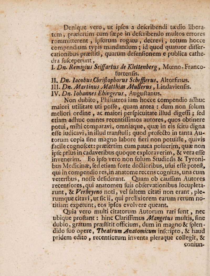 Denique vero, ut ipfos a defcribendi taedio libera¬ lem , praefertim cum faepe in defcribendo multos errores rommitterent , ipforum rogatu , decrevi, totum hocce compendium typis mandandum ; id quod quatuor difler- cationibus praediti, quarum defenfionem e publica cathe¬ dra fufceperunt, • ' I. Dn. Remigius Seijfartus de Klettenberg, Moeno-Franco- furtenfis. II. Dn. lacobus.Cbriftopborus Scbejjlerus, Altorfinus. III. Dn. Atartinus yMattbias AtuUerus, Lindavienfis. IV. Dn. lobannes Ebingerus, Auguftanus. Non dubito, Phiiiatros iam hocce compendio adhuc maiori utilitate uti polle, quam antea : dum non folum meliori ordine, ac maiori perfpicuitate illud digeffi ; fed etiam adhuc omnes recentiflimos autores, quos obtinere potui, mihi comparavi, omniaque, quae in eis fcitu digna efle indicavi, in illud tranftuii; quod profe&o in tanta Au- torum copia fine magno labore fieri non potuifle, quivis facile cognofcet: praefertim cum pauca poiuerim, quae non ipfe prius in cadaveribus quoque exploraverim, & vera efle invenerim. Eo ipfo vero non folum Studiofis & Tyroni- bus Medicinae, fed etiam forte do£Horibus,ufui efle potefl, qui in compendio res,in anatome recens cognitas, una cum veteribus, no fle defiderant. Quam ob cauflam Autores recentiores,qui anatomen fuis obfervationibus locupleta¬ runt, & Verbeyeno noti, vel faltem citati non erant, ple¬ rumque citavi, ut fic ii, qui prolixiorem earum rerum no¬ titiam expetunt, eos ipfos evolvere queant. Quia vero multi citatorum Autorum rari funt, nec ubique proflant: hinc Clariffimus Mangetus multis, fine dubio, gratum praeftitit officium, dum in magno & fplen- dido fuo opere, Theatrum Anatomicum infcripto, & haud pridem edito, recentiorum inventa pleraque collegit, $c soniun-