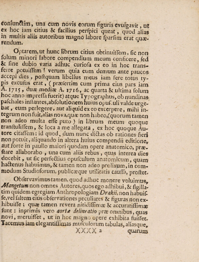 * ohiun&im, una cum novis eorum figuris evulgavit, ul cx hoc iam citius St facilius perfpici queat, quod alias in multis aliis autoribus'magno labore fparfim erat quae¬ rendum. 1 Optarem, ut hunc librum citius obtinuiflem, fic non folum minori labore compendium meum conficere, fed St fine dubio varia adhuc curiofa ex eo in hoc trans** ferre potuiflem f verum quia eum demum ante paucos accepi dies , poftquam libellus meus iam fere totus ty¬ pis excufus erat, ( prcefertim cum prima eius pars iam A. 1715 , duae mediae A, 1716, ac quarta St ultima folum hoc anno impreita fuerit) atque Typographus, ob nundinas* pafchales inflantes,abfolutionem huius opuf.uli valde urge¬ bat, eum perlegere,,aut aliquid ex eo excerpere, mihi in¬ tegrum non fuit,alias no va,quae non habeo,(quorum tamen non adeo multa ede puto ) in librum meum quoque tranfiultlfem, St loca a me allegata , ex hoc quoque Au» tore citaffem: id quod, dum nunc didas ob rationes fieri non potuit, aliquando in altera huius compendii editione, aut,forte in paullo maiori quodam opere anatomico, prae- ftare allaborabo , una cum aliis rebus , quas interea dies docebit, ut fic perfedius opufculum anatomicum, quam hadenus habuimus. St tamen non adeo prolixum , in com¬ modum Studioforum, publicaeque utilitatis cauda, prodet- Obfervavimus tamen, quod adhuc monere voluimus, Mangetnm non omnes Autores,quos ego adhibui, St figilla- tim quidem egregiam Anthropologiam DrakH,non habuif. fe.vel faltem eius obfervationes peculiares St figuras non ex- hibuifle ; quae tamen revera nitidiffimae St accuratiflimae funt: inprimis vero aort* delineatio prae omnibus, quas novi, meruiffet, ut in hoe magno opere exhibita fuitfet. Tacemus iam elegantiffiraas mufculorum tabulas, aliasque, X X)(X 2 quaru®