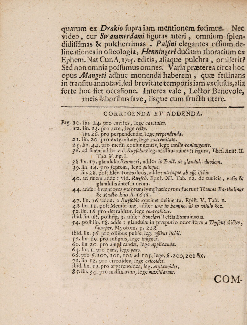 / quarum ex Dvakio fupra iam mentionem fecimus. Nec video, cur Swammtrdami figuras uteri, omnium fplen- didifllmas 8c pulcherrimas , Palfini elegantes oIlium de* lineationes in ofteologia, Henningeri du&um thoracium ex Ephem. Nat Cur. A.1715. editis, aliaque pulchra, omiferit? Sed non omnia pofllimus omnes. Varia praeterea circa hoc opus Alangeti adhuc monenda haberem , quae feftinans in tranfitu annotavi,fed brevitate temporis iam exdufus,alia forte hoc fiet occafione. Interea vale , Leffcor Benevole, meis laboribus fave, iisque cum fruflii utere. CORRIGENDA ET ADDENDA. Pag. 10. lin. 24. pro cavites, lege cavitates* JZ. lin. I $. pro rete, lege re&e. lin. 26* pro perpendenda, lege perpendenda. 21. lin. 20. pro externitate, lege extremitate. 2$ .lin. 44. pro medii conjungentis, lege medio >coniungente. $6. ,ad finem adde: vid,.Ruyfchii elegantiffima ojn.enti figura, Thef, AnAt. 1L Tab. V.bg. I. 2$. lin. 17. glandelos Brumeri, adde•: inTraB. de glandul.. duodeni, ^9. lin. 14. -pro feptem, lege quinque. lin. 2%. poli Elevatores duos, adde: uirinque ab cjfe ifchio. 40. ad finem adde : vid. Ruyfch. Epift. XI. Tab. iz. .de tunicis, vafis 5c glandulis inteftinorum, 44. adde: Juvent ores vaforum lymphaticorum fuerunt Thomas Bartholinus «8c Rudbeckius A. lAgi. 47. lin. \6. adde, a Ruyfchto optime delineata, Epift. V* Tab. 1. 4§. lin. 11. poft,Membranas, adde: una in homine, ai in vitulo Scc. fz. lin. 16 pro .detrahitur, legecontrahitur. ibid. lin. ult, poftfig. adde : Bonclari Teftis Examinatus. f4« poft lin, ig. adde : glandulae in praeputio odoriferae a Thyfone di£he3 Courper. .Mvotorn. p. 22 8. ibid. lin. pro o ilibus pubis, leg. ojjibus ifchii. f6. lin. 19. pro infignis, lege irifignes. do. lin. 20. pro amplicandae, lege applicanda. 6a. lin. 1. pro qars, lege pars. 66- pro £.100,101,402 ad io£, lege, ^ ,200,201 ScC» Jl.Ym 12. pro circoides, lege cricoidcs. ibid. lin. i^.pro arytrenoides, leg. arytanoides. 8 f. lin. ^4, pro malinarum, lege maxillarum.
