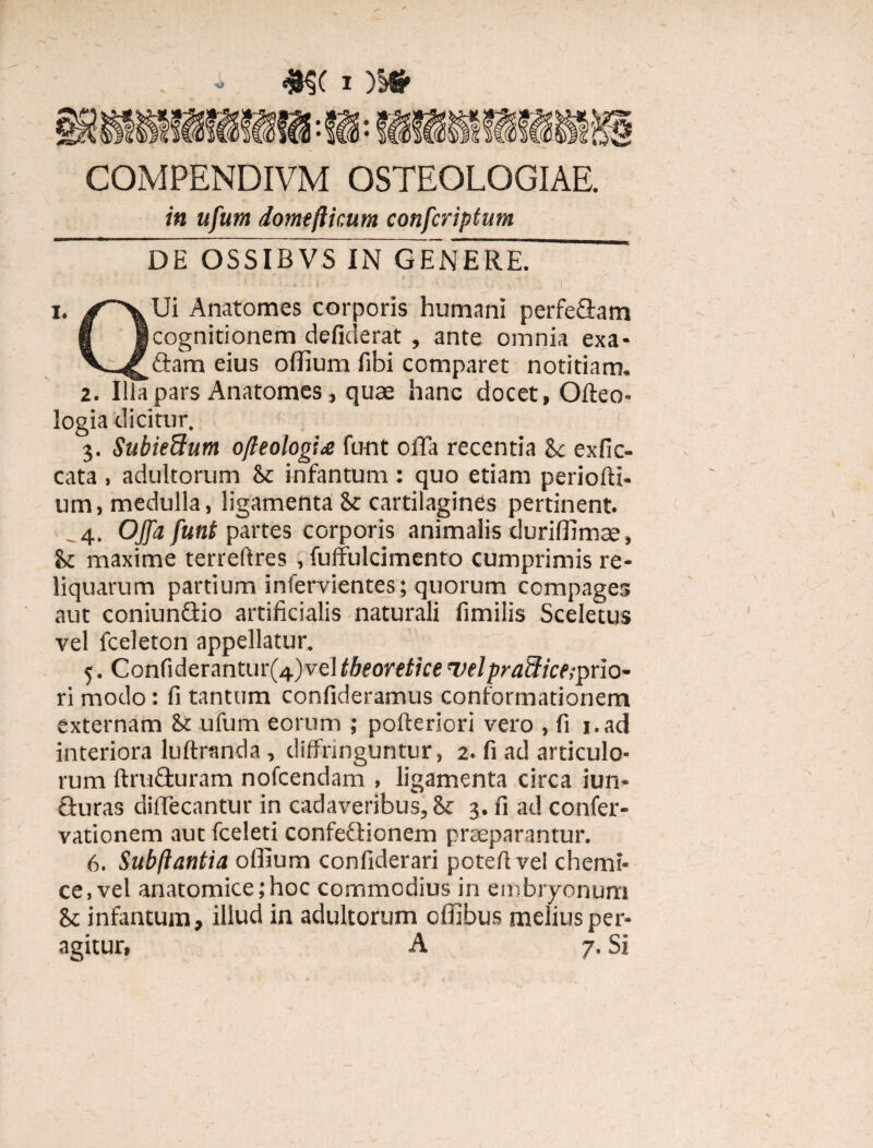 COMPENDIVM OSTEOLOGIAE. in ufum domefticum confcriptum DE OSSIBVS IN GENERE. ' i. Ui Anatomes corporis humani perferam fi i cognitionem defiderat , ante omnia exa- V eius offium fibi comparet notitiam. 2. Illa pars Anatomes, quae hanc docet, Oileo- logia dicitur. * 3. Suhie&um ofteologi* funt offa recentia 8c exfic- cata , adultorum k infantum : quo etiam periofti- um, medulla, ligamenta & cartilagines pertinent. 4. Offa funt partes corporis animalis duriffimee, k maxime terreftres , fuffulcimento cumprimis re¬ liquarum partium infervientes; quorum compages aut coniunGio artificialis naturali fimilis Sceletus vel fceleton appellatur. 5. Confiderantur(4)vel tbeoretice velpraflice;prio¬ ri modo: fi tantum confideramus conformationem externam k ufum eorum ; pofteriori vero , fi i.ad interiora luftranda, diffringuntur, 2. fi ad articulo¬ rum ftruGuram nofcendam , ligamenta circa iun- Guras diffecantur in cadax^eribus, k 3. fi ad confer- vationem aut fceleti confeGicnem praeparantur. 6. Subftantia offium confiderari potefive! chemi- ce, vel anatomice;hoc commodius in embryonum k infantum, illud in adultorum offibus melius per¬ agitur, A 7. Si