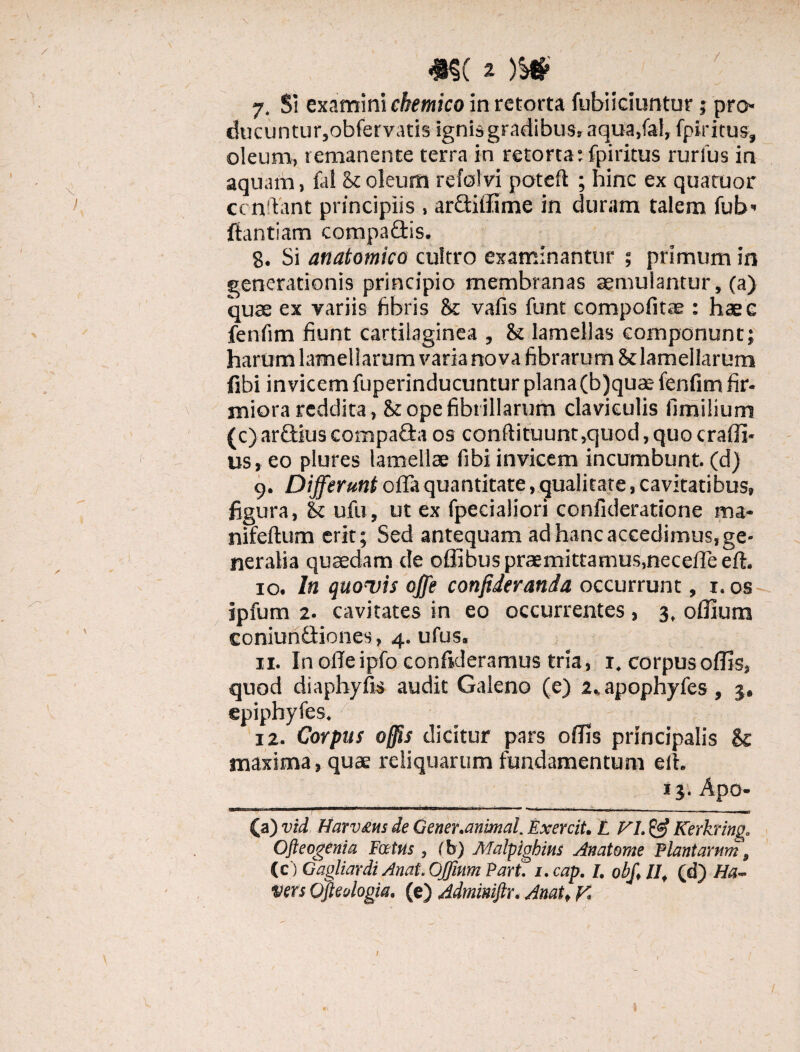 / 7. SI examini chemico in retorta fubiiciuntur 5 pro» ducuntur,obfervatis ignis gradibus, aqua,fal, fpiritus, oleum, remanente terra in retorta:fpiritus rurius in aquam, fal St oleum refolvi poteft ; hinc ex quatuor ccnftant principiis , ardifilme in duram talem fub» ffantiam compaflis. 8. Si anatomico cultro examinantur ; primum in generationis principio membranas aemulantur, (a) quae ex variis fibris 8c vafis funt compofitae : hae e fenfim fiunt cartilaginea , St lamellas componunt; harum lamellarum varia no va fibrarum St lamellarum fibi invicem fuperinducuntur plana(b)quae fenfim fir¬ miora reddita, & ope fibrillarum claviculis fimilium (c) ardius compada os conftituunt,quod, quo crafii- us, eo plures lamellae fibi invicem incumbunt, (d) g. Differunt offa quantitate, qualitate, cavitatibus, figura, St ufu, ut ex fpecialiori confideratione ma- nifeftum erit; Sed antequam ad hanc accedimus, ge¬ neralia quaedam de offibus praemittamus,neceffe eft. 10. In quovis offe conftderanda occurrunt, 1. os ipfum 2. cavitates in eo occurrentes, 3, 0filum coniundiones, 4. ufus. 11. Inofleipfo confideramus tria, 1. corpusoflls, quod diaphyfis audit Galeno (e) 2%apophyfes, 3, epiphyfes. 12. Corpus offis dicitur pars olfis principalis & maxima, quae reliquarum fundamentum elt. 13', Apo- 1 IBM 1 1 ■■ I .. . . . . , » ■ ■ —n (a) vtd Harvms de Gener.animal. Exercit. t VL & Kerkring. Ofteogenia Fatus , (b) Malpighins Anatome Plantarum, (c) Gagliardi AnatOffhim Part. i.cap. /. obf>lIf (d) Ha- vers Qfteologia. (e) Adminiftr. Anat* y