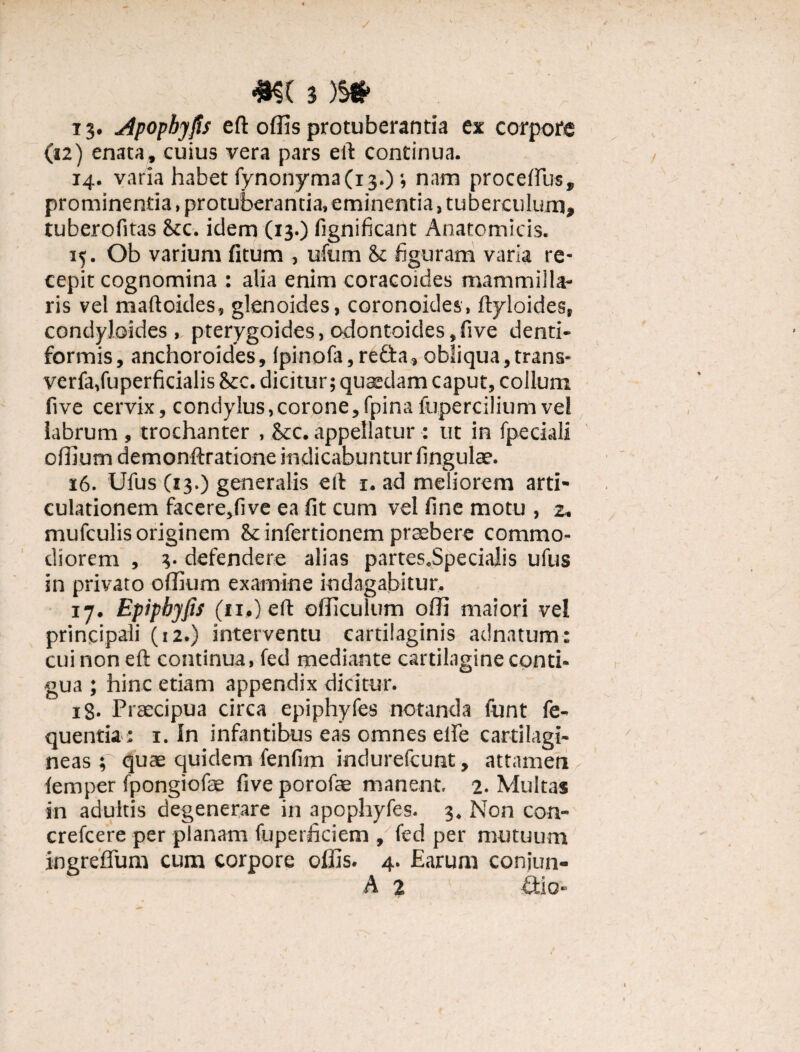 13. Apophyfis eft offis protuberantia ex corpore (12) enata, cuius vera pars eft continua. 14. varia habet fynonyma(13.) •, nam procellus, prominentia, protuberantia, eminentia, tuberculum, tuberofitas &c. idem (13.) lignificant Anatomicis. 15. Ob varium fitum , ufum & figuram varia re¬ cepit cognomina : alia enim coracoides mammilla¬ ris vel maftoides, glenoides, coronoides, ftyloides, condyloides , pterygoides, odontoic!es,five denti- formis, anchoroides, Ipinofa, refla, obliqua, trans- verfa,fuperficialis 8cc. dicitur; quaedam caput, collum five cervix, condylus,corone,fpinafupercilium vel labrum , trochanter , &c. appellatur : ut in fpeciali offium demonftratione indicabuntur lingulae. 16. Ulus (13.) generalis eft 1. ad meliorem arti¬ culationem facere,live ea fit cum vel line motu , 2. mufculis originem infertionem praebere commo¬ diorem , 3. defendere alias partes.Specialis ufus in privato offium examine indagabitur. 17. Epipbyfis (ii.) eft officulum offi maiori vel principali (12.) interventu cartilaginis adnatum: cui non eft continua, fed mediante cartilagine conti¬ gua ; hinc etiam appendix dicitur. x8- Praecipua circa epiphyfes notanda funt fe- quentia : 1. In infantibus eas omnes elfe cartilagi¬ neas ; quae quidem fenlim indurefcunt, attamen lemper fpongiofae live porofae manent. 2. Multas in adultis degenerare in apophyfes. 3, Non con- crefcere per planam fuperficiem , fed per mutuum ingreffum cum corpore offis. 4. Earum coniun- A 2 £tio-