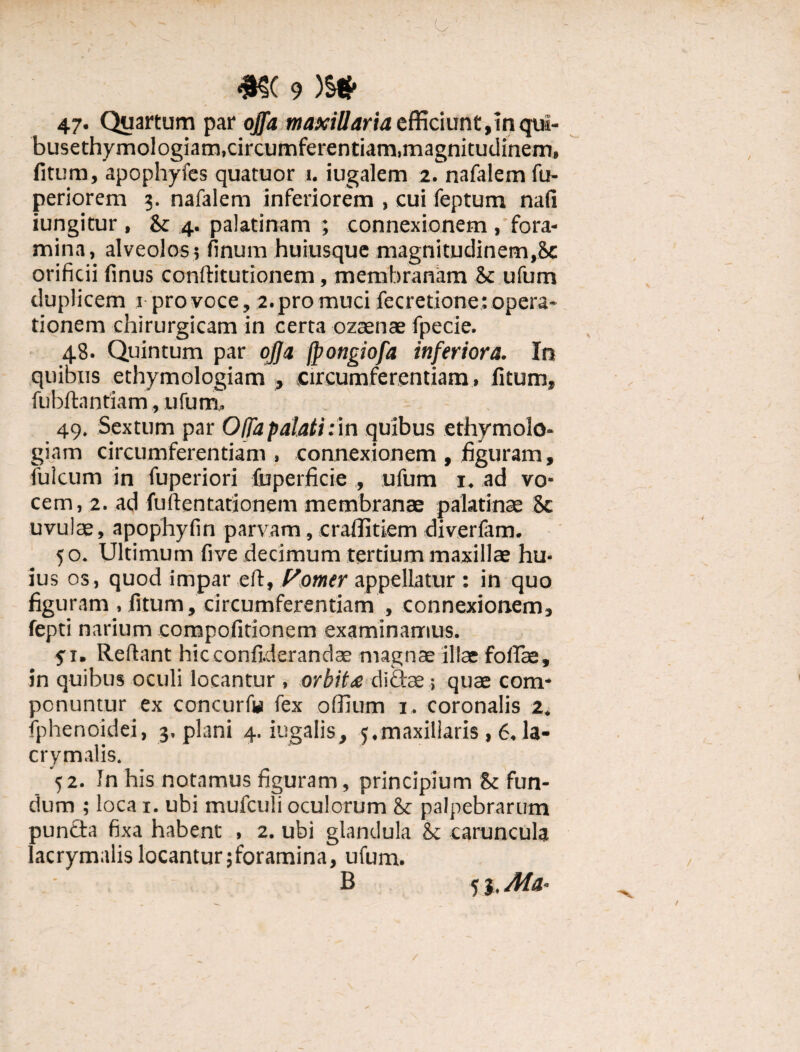 47. Quartum par offa maxillaria efficiunt,inqui- busethymologiam, circumferentiam, magnitudinem, fitum, apophyfes quatuor 1. iugalem 2. nafalemfu- periorem 3. nafalem inferiorem , cui feptum nafi iungitur , & 4. palatinam ; connexionem , fora¬ mina, alveolos; finum huiusque magnitudinem,8c orificii finus conftitutionem, membranam Sc ufum duplicem 1 pro voce, 2. pro muci fecretione: opera¬ tionem chirurgicam in certa ozaenae fpecie. 48. Quintum par offa fpongiofa inferiora. In quibus ethymologiam , circumferentiam, fitum, fubftnnriam, ufum, 49. Sextum par Offa palati ;i.n quibus ethymolo¬ giam circumferentiam, connexionem , figuram, fulcum in fuperiori fuperficie ., ufum 1. ad vo¬ cem, 2. ad fuftentationem membranae palatinae 8c uvulae, apophyfin parvam, craffitiem diverfam. 50. Ultimum five decimum tertium maxillae hu¬ ius os, quod impar eft, Pomer appellatur : in quo figuram , fitum, circumferentiam , connexionem, fepti narium compofitionem examinamus. fi. Reflant hicconfiderandae magnae illae foliae, in quibus oculi locantur , orbit£ didae; quae com¬ ponuntur ex concurf» fex offium 1. coronalis 2. fphenoidei, 3. plani 4. iugalis, 5.maxillaris, 6. la- crymalis. '52. In his notamus figuram, principium & fun¬ dum ; loca 1. ubi mufculi oculorum & palpebrarum punda fixa habent , 2. ubi glandula 8c caruncula lacrymulis locantur jforamina, ufum. B 53, Ma* /