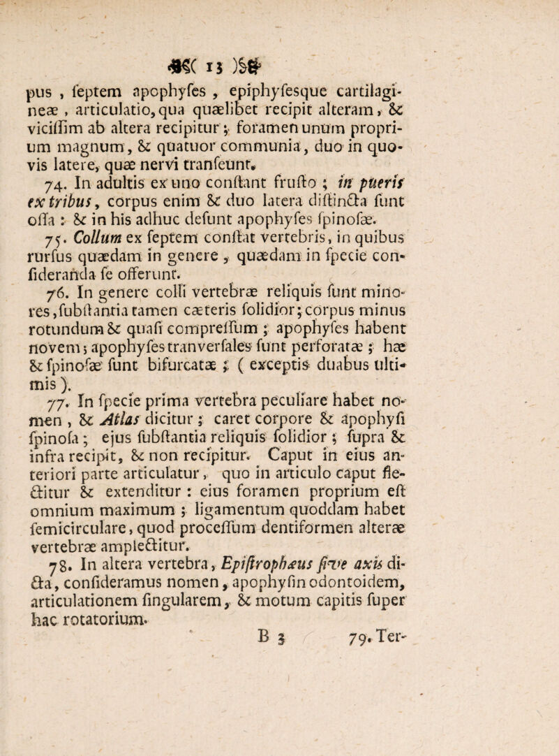 #S( is M pus , 1'eptem apophyfes , epiphyfesque cartilagi¬ neae , articulatio,qua quaelibet recipit alteram, St vicifbm ab altera recipiturforamen unum propri¬ um magnum , & quatuor communia , duo in quo¬ vis latere, quae nervi tranfeunt, 74. In adultis ex uno conflant frufto ; in pueris ex tribus, corpus enim St duo latera diltin&a funt olla : St in his adhuc defunt apophyfes fpinofae. 75. Collum ex feptem conflat vertebris, in quibus .b rurfus quaedam in genere , quaedam in fpecie con* fiderahda fe offerunt. , ' ■ 76. In genere colli vertebrae reliquis funt mino¬ res, fubtlantia tamen caeteris folidior; corpus minus rotundum St quafi compreffum ; apophyfes habent novem; apopnyfes tranverfales funt perforat* ; hae St fpinofae funt bifurcatae; ( exceptis duabus ulti¬ mis). 77. In fpecie prima vertebra peculiare habet no¬ men , St Atlas dicitur ; caret corpore St apophyfi fpinofa; ejus fubflantia reliquis folidior \ fiipra St infra recipit. St non recipitur. Caput in eius an¬ teriori parte articulatur, quo in articulo caput fie- ftitur St extenditur: eius foramen proprium eft omnium maximum ; ligamentum quoddam habet femicirculare,quod proceffum dentiformen alterae vertebrae ampleftitur. 78. In altera vertebra, Epifaophms fare axis di- fl:a, confideramus nomen, apophyfin odontoidem, articulationem fingularem, St motum capitis fuper hac rotatorium- B 3 r 79- Ter-