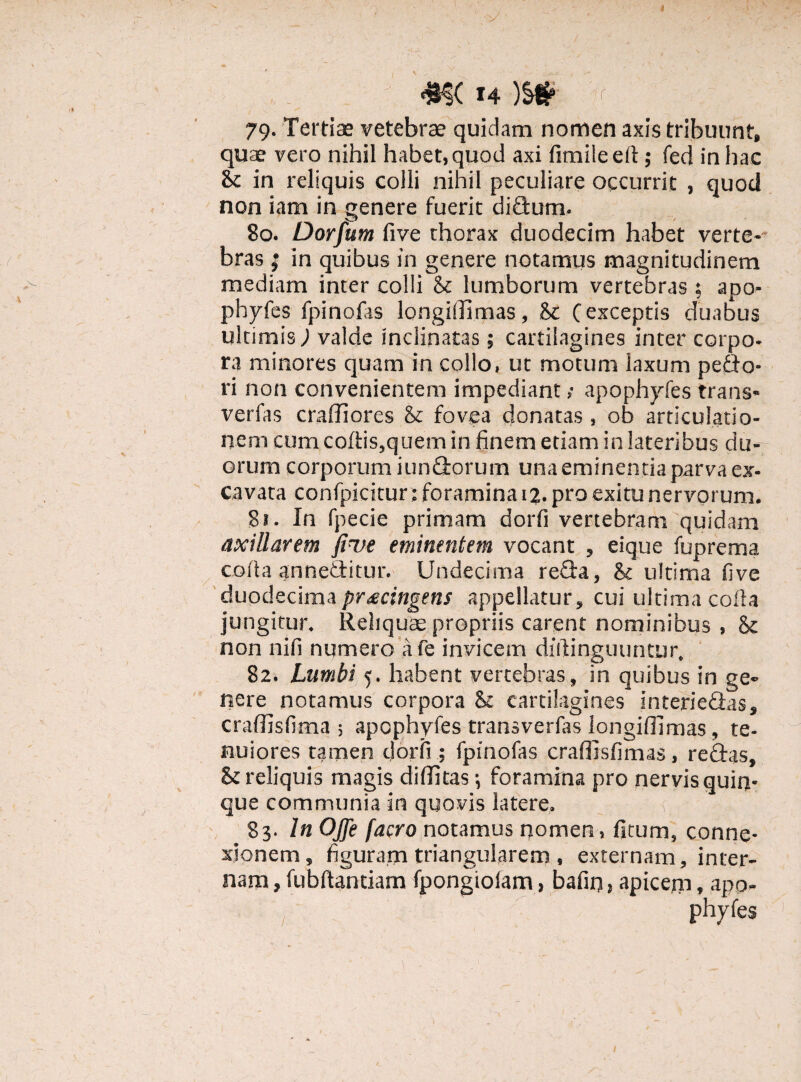 79. Tertiae vetebrae quidam nomen axis tribuunt, quae vero nihil habet, quod axi fimileelt; fed in hac & in reliquis colli nihil peculiare occurrit , quod non iam in genere fuerit didlum. 80. Dorfum five thorax duodecim habet verte¬ bras | in quibus in genere notamus magnitudinem mediam inter colli & lumborum vertebras : apo- phyfes fpinofas longidimas, <k (exceptis duabus ultimis; valde inclinatas; cartilagines inter corpo¬ ra minores quam in collo, ut motum laxum pedio- ri non convenientem impediant; apophyfes trans* verfas cradiores & fovea donatas, ob articulatio¬ nem cum coftis,quem in finem etiam in lateribus du¬ orum corporum iundiorum una eminentia parva ex¬ cavata confpicitur; foramina 12. pro exitu nervorum. 8*. In fpecie primam dorfi vertebram quidam axillarem five eminentem vocant , eique fuprema coda annediitur. Undecima redia, & ultima five duodecima procingens appellatur, cui ultima colla jungitur. Reliquae propriis carent nominibus , & non nili numero afe invicem dftlinguuntur, 82. Lumbi 5. habent vertebras, in quibus in ge¬ nere notamus corpora & cartilagines interiedfas» cradisfima ; apophyfes transverfas longidimas, te¬ nuiores tamen dorfi ; fpinofas craffisfimas, reddas, & reliquis magis diditas-, foramina pro nervis quin¬ que communia in quovis latere. 83- In OJJe facro notamus nomen, fitum, conne¬ xionem, figuram triangularem , externam, inter¬ nam , fubftantiam fpongioiam, bafin , apicejn, apo- phyfes