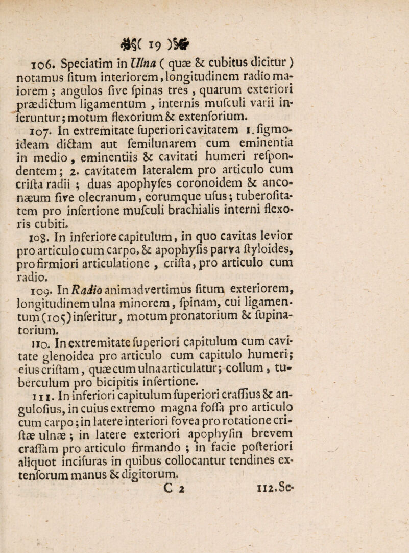 106. Speciatim in Ulna ( quae & cubitus dicitur) notamus litum interiorem, longitudinem radio ma¬ iorem ; angulos live fpinas tres , quarum exteriori praedidum ligamentum , internis mufculi varii in¬ feruntur; motum flexoriumSi extenforium. 107. In extremitate fuperioricavitatem i.figmo- ideam didam aut femilunarem cum eminentia in medio, eminentiis Sc cavitati humeri refpon- dentem; 2. cavitatem lateralem pro articulo cum crifta radii ; duas apophyfes coronoidem Sc anco- naeum fire olecranum, eorumque ufus; tuberofita- tem pro infertione mufculi brachialis interni flexo¬ ris cubiti, 10S. In inferiore capitulum, in quo cavitas levior pro articulo cum carpo, Sc apophyfis parva ftyloides, pro firmiori articulatione , crifla,pro articulo cum radio. 109. In Radio animadvertimus fitum exteriorem, longitudinem ulna minorem, fpinam, cui ligamen¬ tum (ios)inferitur, motum pronatorium St fupina- torium. _ _ *•< no. In extremitate fuperiori capitulum cum cavi¬ tate glenoidea pro articulo cum capitulo humeri; eiuscriftam, quae cum ulna articulatur, collum, tu¬ berculum pro bicipitis infertione. iii. In inferiori capitulum fuperiori craffius St an- gulofius, in cuius extremo magna fofla pro articulo cum carpo; in latere interiori fovea pro rotatione cri- ftae ulnae ; in latere exteriori apopbyfin brevem craffam pro articulo firmando ; in facie pofteriori aliquot incifuras in quibus collocantur tendines ex- tenforum manus Si digitorum. C 2 112.Se-