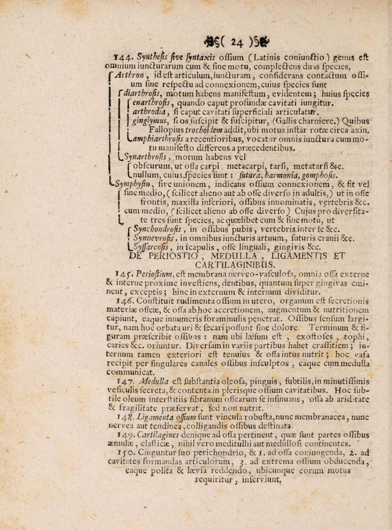 144-* Synthejts five fyntaxis offium (Latinis coniunfHo) genus eft omnium iun&urarum cum St fine motu, cornple&ens duas fpecies, | Avtkron , id eft articulum,iun&uram, confiderans contafrum offi- um fine refpe&u ad connexionem, cuius fpecies funt I f diarthrofis, motum habens manifeftum, evidentem; huius fpecies 1 [ enarthrofis, quando caput profundat; cavitati iungitur. j arthrodia, fi caput cavitati fuperficiali articulatur.. I gwglymus^ fi os.fufcipit St fulcipitur, (Gallis charniere.) Quibus • FallopiusffocZyfiim addit,ubi motusinftar rotas circa axin, L amphiarthrojis a recentioribus, vocatur omnis iunfhsra cum mo¬ tu manifefto differens a praecedentibus, Synartbrofis, motum habens vei [ obfcurum, ut offa parpi metacarpi, tarfi, metatarfi&e. Lnuilum, cuius.fpecies funt ? futura, harmonia, gomphofs. ymphyfin, five unionem, indicans offium connexionem, 8t fit vel j finemedio,(fcilicet alieno aut ab offe diverfo in adultis,) ut in offe frontis, maxilla inferiori, offibus innominatis, vertebris Scc. * cum medio, (fcilicet alieno ab ofie diverfo)) Cujus pro diverfita- L te tres funt fpecies, ac quaslibet cum St fine motu, ut rSyncbondrojis , in offibus pubis, vertebris.inter feStc. * Synnevrofs, in omnibusiunffuris artuum, futuris cranii Scc. \ffiyffiarcofis, infcapulis, offe linguali, gingivis Scc. DE PERIOSTIO , MEDULLA , LIGAMENTIS ET CARTILAGINIBUS. Ui 14 f* Periofiium, eft membrana nerveo-vafculofa, omnia offa externe interne proxime inveftiens, dentibus, quantum fuper gingivas emi¬ nent, exceptis; hinc in externum 8c internum dividitur. 144. Conftituit rudimenta offium in utero, organum eft fecretionis materiae oftese, St offa abhoc accretionem, augmentum St nutritionem capiunt, eaque innumeris foraminulis penetrat. Offibus fenfum largi¬ tur, nam hoc orbata, uri 8c fecari poffijnt fine dolore. Terminum St fi¬ guram prsefcribit offibus : nam ubi Ius funi eft , exoftofes ,..:tophi, caries Scc. oriuntur. Diverfam in variis partibus habet craffitiem; in¬ ternum tamen exteriori eft tenuius St offa intus nutrit; hoc vafa recipit per lingulares canales offibus infculptos , eaque cum medulla communicat. , J47. Medulla eft fubftantia oleofa, pinguis, fubtilis,in minutiffimis veficulis fecreta,Sc contenta in plerisque offium cavitatibus. Hoc fub- tile oleum interftitiis fibrarnjm offearum fe infinuans, offa ab ariditate & fragilitate pr.se fervat, fed non nutrit. 748. Ligamenta offium funt vincula robufta,nunc membranacea, nunc ner ve a aut tendinea, colligandis offibus deftinata. 149* Cartilagines denique ad offa pertinent, puse funt partes offibus semuiae, elafticae, nihil vero meditullii aut medullofi continentes. I po. Cingunturfuo perichondrio, St I. ad offa coniungenda, z. ad cavitates formandas articulorum, 9. ad extrema offium obducenda, eaque polita 8c laevia reddendo^ ubicunque eorum motus requiritur, infervhmt.