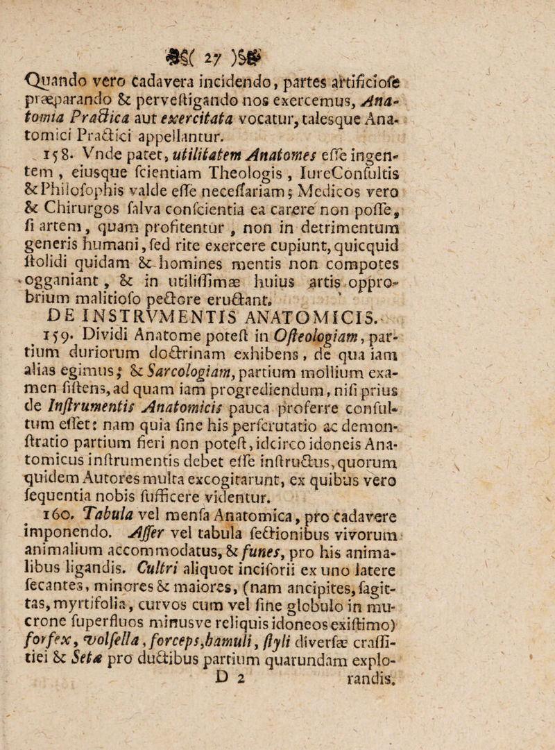 Quando vero cadavera incidendo, partes attificiofe praeparando &z perveftigando nos exercemus, Ana- tomta Pra&ica aut exercitata vocatur, taiesque Ana* tomici Practici appellantur. 158- Vnde patet, utilitatem Anatomes e fle ingen¬ tem , eiusque fcientiam Theologis , IureConfultis ScPhilofophis valde effle neceftariam; Medicos vero & Chirurgos falva confcientia ea carere non poffle, fi artem, quam profitentur , non in detrimentum generis humani, fed rite exercere cupiunt, quicquid bolidi quidam homines mentis non compotes ogganiant? & in utilifflimas huius artis oppro¬ brium malitiofo peflore eru&ant» DE INSTRVM ENTIS ANATOMICIS. 159. Dividi Anatcme potert in Ofteologiatn, par¬ tium duriorum do£trinam exhibens, de qua iarri alias egimus,’ <k Sarcologiam,partium mollium exa¬ men fidens,ad quam iam progrediendum, nifi prius de Inftrumentis Anatomicis pauca proferre conful¬ tum efflet: nam quia fine his perferutatio ac demon* flratio partium fieri non poted, idcirco idoneis Ana¬ tomicus infirumentis debet effle infiruflus,quorum quidem Autores multa excogitarunt, ex quibus vero fequentia nobis fufficere videntur. 160. Tabula vel menfa Anatomica, pro cadavere imponendo. Affer vel tabula feffionibus vivorum animalium accommodatus, & funes, pro his anima¬ libus ligandis. Cultri aliquot incifbrii ex uno latere fecantes, minoresmaiores, (nam ancipites,fagit- tas,myrtifoii.i, curvos cum vel fine globulo in mu¬ crone fuperfhios mirrusve reliquis idoneos exiftimo) forfex, 'volfella, forceps,hamuli, /lyli diverfae craffi- tiei Sc Seta pro du&ibus partium quarundam explo-