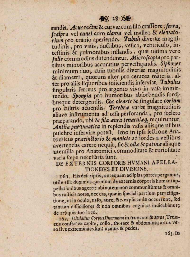 randis. Acus redas &c curvae cum filo craffiore -,ferra, fcalpra vel cunei cum clava vel malleo St elevato¬ rium pro cranio aperiendo. Tubuli diverjae magni¬ tudinis, pro vafis, duQibus, vefica, ventriculo, in- teftinis St pulmonibus inflandis , quae ultima vero folle commodius diftenduntur. Alicrofcopia pro par¬ tibus minoribus accuratius perveftigandis. Siphones minimum duo, cum tubulis diverlae magnitudinis & diametri, quorum alter pro ceracea materia, al¬ ter pro aliis liquoribus iniiciendis inferviat. Tubulus Cingularis ferreus pro argento vivo in vafa immit¬ tendo. Spongia pro humoribus abforbendis fordi- busque detergendis. Cos olearis 8c Angulare corium pro cultris acuendis. Terebra variae magnitudinis aliave inftrumenta ad offa perforanda , pro fceleto praeparando, ubi St fila renea tenacuUtfe requiruntur. Antliapnevmatica in replendis vafis aliisque ufibus pulchre infervire poteft. Imo in ipfa fedione Ana¬ tomicus pr<ecin8orio St manicis ad fordes a veftibus avertendas carere nequit,fic&coUretcpatin^ealiaque utenfilia pro Anatomici commoditate St curiofitate varia faepe neceiraria funt. DE EXTERNIS CORPORIS HVMANI APELLA- TIONIBVS ET DIVISIONE. 161. His defrriptis, antequam ad ipfas partes pergamus, otile effj duximus, primum de externis corporis humani ap¬ pellationibus agere: ubi autem non communiflimas & omni¬ bus ruflicis notas,nec eas, quae in fpeciali partium pmelliga- tione, ut in oculo, nafo, aure, &c. explicanda: occurrunt, fed tantum difficiliores & non omnibus cognitas indicabimus; de reliquis fuo loco. 16 2. Dividitur CorpusHumanum in truncum & artus;Trun- cus conftatex capite, collo, thorace & abdomine; artus ve¬ ro five extremitates funt manus & pedes, i6j.In i