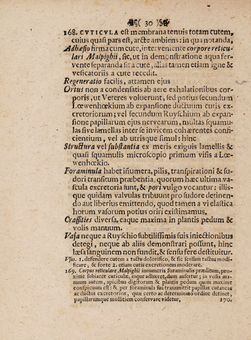 168. cvticvla eft membrana tenuis totam cutem, cuius qua fi pars eft, ar£te ambiens: in qua notanda, ddb<efio firma cum cute,interveniente corpore reticu¬ lari Ada/pigbii, fic,ut in dempnftratione aqua fer¬ vente feparanda fica ajt6,alias tamen etiam igne &e veiicatoriis a cute recedit. Regeneratio facilis, attamen ejus Ortus non acondenfatisab aere exhalationibus cor- Eoris,ut Veteres voluerunt , (ed potius fecundum oewenhoekium ab expanfione dufibuum curis ex¬ cretoriorum; vel fecundum Ruyfchium ab expan¬ fione papillarum ejus ncrvearum, multas fquamu- las fi ve lamellas inter fe invicem cohaerentes confi¬ ciendum , vel ab utrisque fimul: hinc Struffiira vel fubflantia ex meris exiguis lamellis Sc quali fquamulis microfcopio primum vilis aLoe- wenhoekio. i'.', Foraminula habet inumera,pilis, tranfpirationi Scfu- dori tranfitum praebentia, quorum haec ultima.va- fcula excretoria funt,8c pori vulgo vocantur: illis- que quidam valvulas tribuunt pro fudore detinen¬ do aut liberius emittendo, quod tamen a vi elaftica horum vaforum potius oriri exiftimamus» Craffities diverfa, eaque maxima in plantis pedum Sc volis manuum. Vafa neque a Ruyfchiofubtiliffimisfuis inie&ionibus detegi, neque ab aliis demonftrari poffunt, hinc laefa fenguinem non fundit.Sc fenfu fere deftituitur. Vfus. i* defendere cutem a taftu dolorifico, Sc fic fenfvmi ta&us modi¬ ficare, Sc forte z. etiam cutis excretionem moderare. Corpus reticulareMalpighii innumeris foraminulispraeditum,pro¬ xime fubiacet cuticulas, eique adhceret,dum aufertur 5 in volis ma¬ nuum autem, apicibus digitorum Sc plantis pedum quam maxime conlpicuum eft: Sc per foraminula fua transmittit papillas cutaneas ac du&us excretorios, qua: certo ac determinato ordine detinet, papillarumque mollitiem eonfervare videtur* 170*