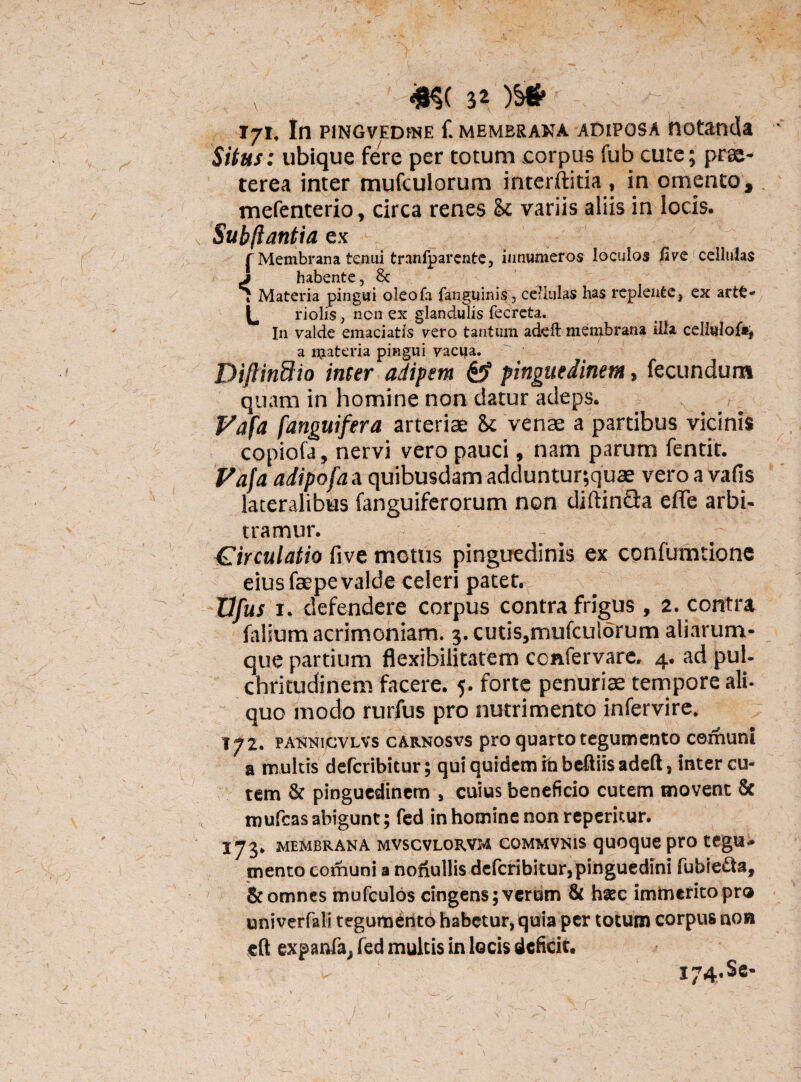 T7I. In PlNGVEDtNE f. MEMERANA ADIPOSA HOtaoda Situs: ubique fere per totum corpus fub cute; prae¬ terea inter mufculorum interftitia , in omento, mefenterio, circa renes 8c variis aliis in locis. Subftantia ex f Membrana tenui tranfparente, innumeros loculos five cellulas j habente, 8c 7 Materia pingui oleofa fan ginnis, cellulas has replente, ex arte-7 L riolis, non ex glandulis fecreta. In valde emaciatis vero tantum addi membrana illa celiwlof*, a materia pingui vacua. Diftindio inter adipem & pinguedinem, fecundum quam in homine non datur adeps. Vafa [anguifera arteriae &t venae a partibus vicinis copiofa, nervi vero pauci, nam parum fentir. Pafa adipofa a quibusdam adduntur;quae vero a vafis lateralibus fanguiferorum non diftin&a effe arbi¬ tramur. Circulatio five motus pinguedinis ex confumtione eius faepe valde celeri patet. Vfus 1. defendere corpus contra frigus, 2. contra filium acrimoniam. 3. cutis,mufcu!6rum aliarum- que partium flexibilitatem ccnfervare, 4. ad pul¬ chritudinem facere. 5. forte penuriae tempore ali¬ quo modo rurfus pro nutrimento infervire. 172. PA^NijCVLVs carnosvs pro quarto tegumento cernunt a multis defcribitur; qui quidem fabeftiisadeft, inter cu¬ tem & pinguedinem , cuius beneficio cutem movent & mufeas abigunt; fed in homine non reperkur. 173* membrana mvscvlorvm commvnis quoque pro tegu- mento comuni a nonullis defcribitur,pinguedini fubie&a, & omnes mufculos cingens; verum & haec immerito pro univerfali tegumento habetur, quia per totum corpus non cft expanla, fed multis in locis deficit. i74’Ss*