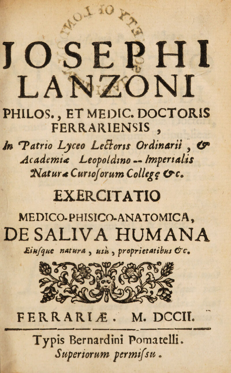 PHILOS., ET MEOIC. DOCTGRIS FERRARIENSIS , in ‘Tatrio Lyceo Lecbons Ordinarii , & Academia Leopoldino — Imperialis Natur* Curtojorum Collegf &c. EXERCITATIO MEDICO. PHISICO-ANATOMICA, DE SALIVA HUMANA £.ikfqnc natura 5 usu 5 proprietatibus &cm FERRARIAE. M. DCCII. Typis Bernardini Pomatelli. Superiorum permifsu.