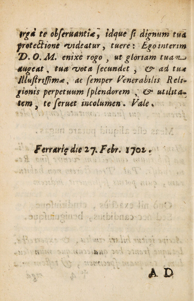 n* te olferitantUf idejue ft dignum tua pvoteBione nndeatur, tuere: Ego tntertm Z>. O.M. enixe rogo , ut gtortam tua n—i augeat, tua rvota fecundet , & ad tu* illujirtjjim*, ac fetnper Generabilis Reli¬ gionis perpetuum fptendorem , &• utilita¬ tem „ te [eruet ineo lumen. Vale» J 3 Ferrari? die 27. Fehr. 1702.. ■:-^YL. - ■ . * 1  . J* ■ . ■ 7 M % ' I > / , c - 1« A i , f / < ‘ • * V ' v' ■ i Si H ■ ; ' - > '• i * \ % *•* V -i- A 0