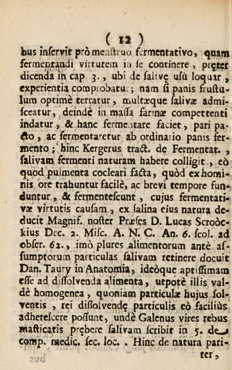 bus infcmt prdmeaftruo f.rmentattvo, quam fermentandi virtutem i * k Continere, pnjter dicenda in cap 3,, ubi de fai? vc ufu loquar > experientia comprobatu ; nam fi panis fruftu- lum optime terratur, multaeque falivae admi- fceatur, deinde in maila fannae compettenti indatur> & hanc ferme itare faciet, pari pa* Ao) ac fermentantur ab ordinatio panis fer* nento; hinc Kergcrus tradi, de Fermentat. , falivam fermenti naturam habere colligit, ed quod pulmenta cocleari fadla, quod ex homi¬ nis ore trahuntur facile» ac brevi tempore fun¬ duntur, Se fermentefeunt, cujus fermentati- vae virtutis caufam , ex lalina eius natura de¬ ducit Magnif. nofter Prsfes D. Lucas Scrodc- kius Dee, 2. 'Mifc. A. N. C. An. 6.1coi. ad obfer. $2.y imo plures alimentorum ante af- fumptorum particulas falivam retinere docuit Dan.Taury in Anatomia, idedque aptiffimam effe ad diifolvenda alimenta, utpote illis val¬ de homogenea, quoniam particulae hujus fol* ventis , rei diffolvend$ particulis eo facilids adherelcere poffunt, unde Galenus vires rebus inafticatis pubere falivam icribit in 5. dej comp. medie, fec. loc. . Hinc de natura pari-