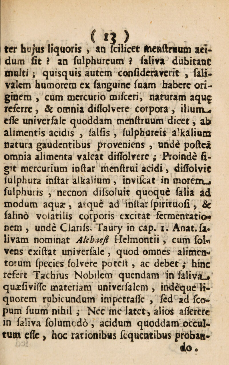 C n ) ter hujas liquoris , an Fcilicet ftienUruum aci¬ dum fit i an fulphureum i faliva dubitant inulti; quisquis autem confideraverit , fali- valem humorem ex fanguine fuam habere ori¬ ginem , cum mercurio mifceri, naturam aquj referre, & omnia diflolvere corpora, iliunu. effe univerfale quoddam menftruum dicet, ab alimentis acidis , lallis > lulphurcis a'kalium natura gaudentibus proveniens , unde poftei omnia alimenta valeat dilfolrere ; Proinde fi¬ git mercurium iciftar mcnftrui acidi > diffolvit iuipbura inltar alkalium , invifcat in morem», fulphurts , necnon difsoluit quoque falia ad modum aquar, atque ad inltar Ipirituofi , Se fahno volatilis corporis excitat fermentatio- nem , unde Clariis. Taury in cap. i. Anat.fa- livam nominat Alcbatfi Helmontii, cum fol« vens exiftat univerfale , quod omnes alimen- torum fpecies folvere potelt, ac debet; hinc refert Tachius Nobilem quendam in faliva^ «juaefivifTe materiam univerfalem , indeque li¬ quorem rubicundum impetralle , fed ad fco- pum fuum nihil ,• Nec me latet, alios aflerere in faliva folumedo , acidum quoddam occul¬ tum cfie t hoc rationibus ftqueatibus proban¬ do.