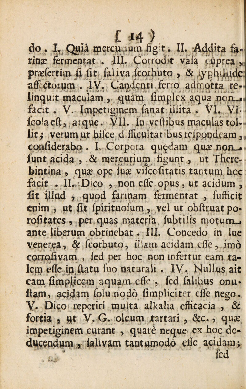 £ *4 ) do. I, Quia tnercu ,;iumfig t. II. Addita fa¬ rina; fermentat . III. Corrodit vafa fiiprea „ prxfertim fi fit, falivafcorbuto , & iyphdqde aflldorpm . lV. Candenti ferro adrnotta re- linqu.t maculam , quam fimplexaqua non_» facit. V. Impetiginem fanat'illita . VI. Vi« fcolaeft, arque. VII. in veftibus maculas tol¬ lit,- verum ut hilce d,fficuitat>busteipoodtam 3 coufiderabo . I. Corpora quadam qua- non_* funt acida , & mercurium figunt, ut There- bintina , qua; ope lux vifcofitatis tantum hoc facit . II. Dico , non effe opus 3 ut acidum , fit filud , quod farinam fermentat , fufficit enim , ut fit fpirituofum , vel ur obftruatpo- rofitates , per quas materia fubtiiis motum_. ante liberum obtinebat. III. Concedo in lue *  •“* h -Si 4 V & — ,4» *.■ * A v vener.ea, § fcorbuto, illam acidam effe, imo corrofivam » fed per hoc non infertur eam ta- lem effe in ftatu fuo naturali . IV. Nullus ait i ii k l . ,/■ ,* v * 1 ‘ eam fimplicem aquam eife , fed falihus onu* fiam, acidam folunodo fimpbciter effe nego. V. Dico reperiri multa alkaha efficacia , & fortia , ut V. G. oleum tartari , &c., qua; impetiginem curant , quare neque ex hoc de¬ ducendum , iahvam tantumodo die acidam; fed