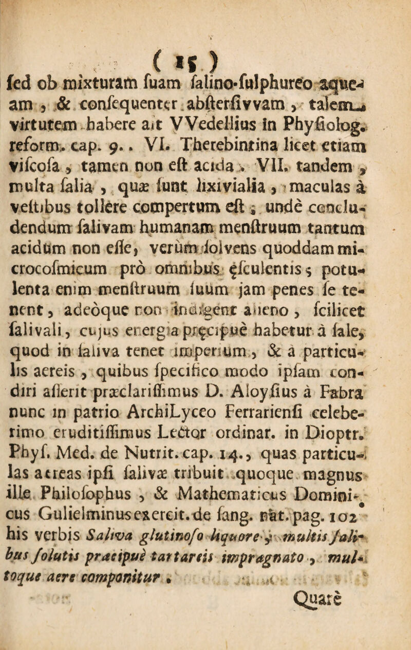 fed ob mixturam fuam falino-fulphureo aque-* am j & confcquentcr. abfterfiv vam , tafcm_» virtutem habere ait V Vedellius in Phyfiolog. reform. cap. 9.. VI. Therebintina licet etiam vifcofa , tamen non eft acida . VII. tandem , multa falia , qua iunt lixivialia , maculas a veltibus tollere compertum eft j unde conclu¬ dendum falivam humanam menftruum tantum acidum non efle, verum iolvens quoddam mi- crocofmicum pro omnibus ^fculentiss potu¬ lenta em m menftruum luUm jam penes ie te¬ nent , adeoque ron •indigent alieno , fcilicet falivali, cujus energia pr^cipue habetur a lale, quod in laliva tenet imperium , & a particu¬ lis aereis quibus fpecihco naodo ipiain con¬ diri aflerit praclariflimus D. Aloyfius a Fabra nunc m patrio ArchiLyceo Ferrarienfi celebe- rimo eruditiflimus Lectqr ordinar. in Dioptr. Pbyf. Med. de Nutrit.cap. 14., quas particu-, las aereas ipfi laiivae tribuit quoque magnus ille Philolophus , & Mathematicus Domini¬ cus Gulieltninusexereit.de fang. nat.pag. 102* his verbis Saliva glutinofo liquore y multis jali- bus/olutis pracipul tartartis mpragnato , mul* toque aere componitur , a