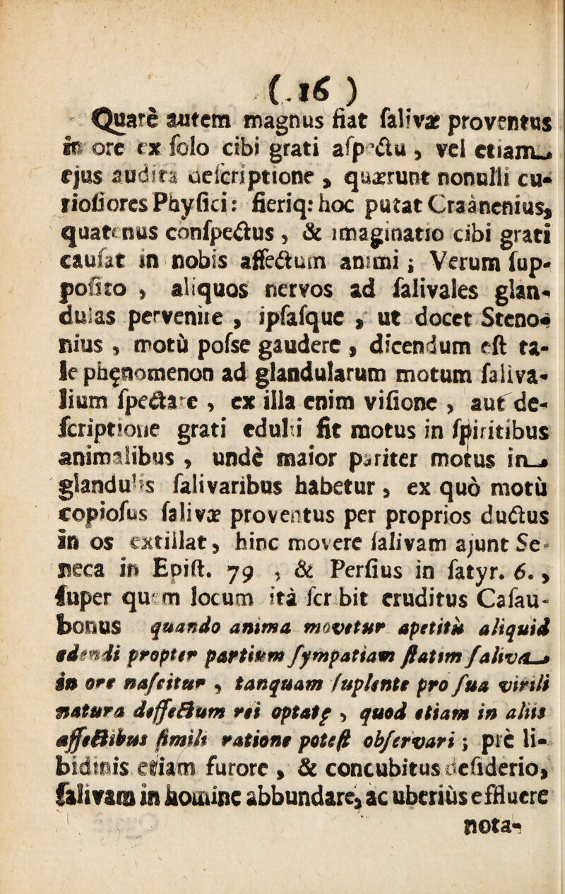 (.*«.) Quare autem magnus fiat falivac proventus fo ore ex folo cibi grati afp '&u , vel ctiam_* f jus audita oe Scriptione , quarrunt nonulli cu« riofiores Phyfici: fieriq: hoc putat Craanenius* quate nus confpe&us , & imaginatio cibi grati caufat in nobis affe&um animi; Verum lup* jjofuo » aliquos nervos ad falivales glan¬ dulas pervenite , ipfafque , ut docet Steno» nius , motu pofse gaudere * dicendum eft ta¬ le pb^nomenon ad glandularum motum faliva- lium fpedae , ex illa enim vifione , aut de- fcriptioue grati edul i fit motus in fpiritibus animalibus , unde maior pariter motus in_» glandu-s falivaribus habetur , ex quo motu copiofus fa Ii vae proventus per proprios dudus in os extillat, hinc movere lalivam ajunt Se¬ neca in Epift. 79 , & Perfius in fatyr. 6. > luper qu m locum ita ferbit eruditus Cafau- bonus quando anima movetur apetitu aliquid edendi proptir partium fympatiaen fiattm faliv/L_> in ore naftitu* , tanquam lupiente pro fua virili natura deffeHum ni optatp , quod etiam in aliis affsBibus fimilt ratione pote/2 ob/er vari; pie li¬ bidinis etiam furore , & concubitus efiderio» falivara in homine abbundare, ac uberius effluere nota-i