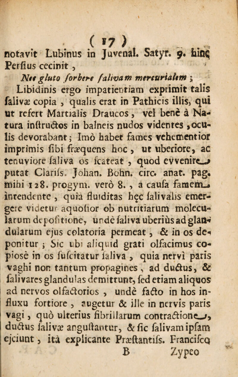 X w V vj-tO notavit Lubinus in Juvenal. Satyr. 9. hinc Perii us cecinit, ■' Ntt gluto forbet-e faltvam mtrturialtm; Libidinis ergo impatientiam exprimit talis falivae copia , qualis erat in Pathicis illis, qui ut refert Martialis Draucos , vel bene a Na¬ tura inftrudtos in balneis nudos videntes , ocu¬ lis devorabant; Imo habet fames vehementior imprimis fibi frequens hoc > ut uberiore, ac ter.uviore ialiva os lcateat , quod cvvenire_j putat Cianis. Johan. Bohn. circ. anat. pag. mihi 128. progym. vero 8., a caufa famem-» intendente , quia fluiditas h^c ialivaiss emer¬ gere videtur aquoiior ob nutritiarum molecu- larum depolitione, unde ialiva uberiiis ad glan¬ dularum ejus colatoria permeat, & in os de¬ ponitur j Sic ubi aliquid grati olfacimus co¬ piose in os fufeitatur ialiva , quia nervi paris vaghi non tantum propagines , ad du&us, & fali vares glandulas demitrunt, fed etiam aliquos ad nervos olfadiorios , unde fa&o in hos in¬ fluxu fortiore , augetur & ille in nervis paris vagi j quo ulterius fibrillarum contradriont-/, duftus ialiva: arguftaotur, &fic falivamipfam ejeiunt, ita explicante Prxftantifs. Francifcq B Zvpeo