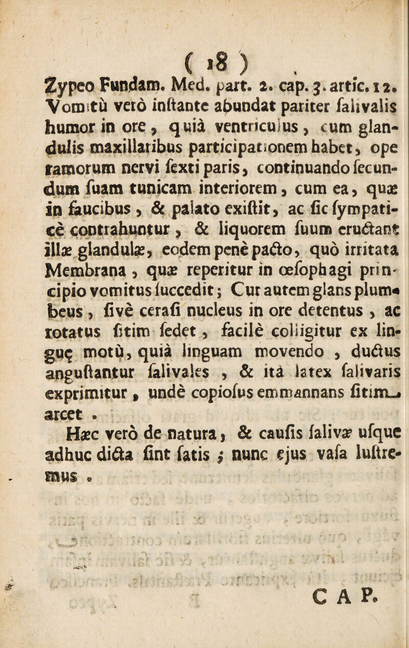( >8 ) . Zypeo Fundam. Med. part. 2. cap.j.artic.n. Vomitu vero ioftante abundat pariter fairvaiis humor in ore, quia ventriculus, cum glan¬ dulis maxillaribus participationem habet» ope ramorum nervi fexti paris > continuando fecun¬ dum fuam tunicam interiorem, cum ea, quae in faucibus» & palato exilii t, ac fic fympati- ce contrahuntur , & liquorem fuum erudiant ilis glandula, eodem pene padlo, quo irritata Membrana , quae reperitur in oefophagi prin¬ cipio vomitus iuccedit; Cur autem glans pium* beus, five cerafi nucleus in ore detentus , ac rotatus fitim fedet, facile colligitur ex lin* gu$ motu, quia linguam movendo , dudtus angultantur falivales , & ita latex falivaris exprimitur , unde copiofus emmannans arcet . Haec vero de natura, & caulis laliva? ufque adhuc di&* fine fatis} nunc ejus vafa lultre-