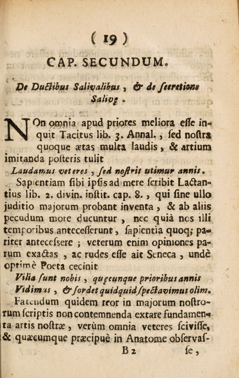 GAP. SECUNDUM. t * * De Duchbus Saliva!ibas , & de feeretions Saltvg • . / *-.**»- * . t NOn omnia apud priores meliora efle in» quit Tacitus lib. 3. Annal., fed noftra quoque aetas multa laudis» & artium imitanda polteris tulit Laudamus veteres , fed nofiris utimur annis. Sapientiam fibi ipfisad mere feribit Lactan¬ tius lib. 2. divin. indit, cap. S. , qui fine ullo juditio majorum probant inventa > & ab aliis pecudum mote ducuntur , nec quia nes illi temponbus anteceflerunt, fapientia quoq,- pa¬ riter antecefsere ; veterum enim opiniones pa¬ rum exaCtas , ac rudes efie ait Seneca , unde optime Poeta cecinit Vilia funt nobis, quacunque prioribus annis Vtdimts, for det quidquidfpeSlavimus olim, Fauudum quidem reor in majorum noftro- rum feriptis non contemnenda extare fundamen* ta artis noftrae , verum omnia veteres fcivifle, & quaecumque praecipue in Anatome obfervaf- B 2 fe,