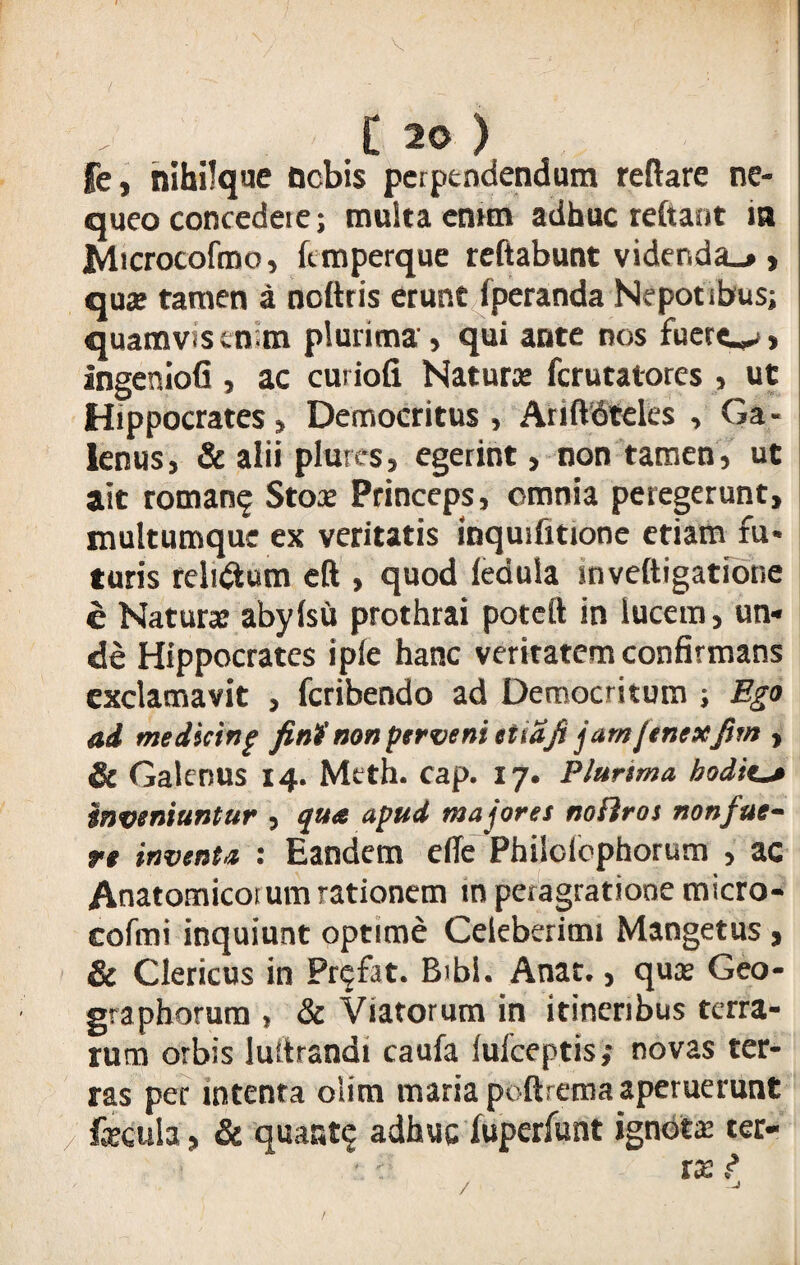 / t 20 ) fe, nihilque nebis perpendendum reflare ne¬ queo concedet e; multa enim adhuc reflant in Ivlicrocofmo, ftmperque reftabunt vider.da_» > quae tamen a noftris erunt fperanda Nepotibus; quamvis enim plurima, qui ante nos fuere^», ingeniofi , ac curiofi Naturae ferutatores , ut Hippocrates> Democritus , Ariftdteles , Ga - lenusj & alii plures, egerint, non tamen, ut ait roman$ Stox Princeps, omnia peregerunt, multumque ex veritatis inquifitione etiam fu* turis reli&um eft , quod fedula jnveftigatior.e e Natura: abyfsu prothrai poteft in lucem, un¬ de Hippocrates ipfe hanc veritatem confirmans exclamavit , feribendo ad Democritum ; Ego ati medicinp fini) non perveni etiafi jamjenexfitn , & Galenus 14. Meth. eap. 17. Plurtma hodie^t inveniuntur , qua apud majores nofiros non fue¬ re inventa : Eandem eile Phiiolbphorum , ac Anatomicotum rationem m peragratione micro- cofmi inquiunt optime Celeberimi Mangetus, & Clericus in Pnjfat. Bibi. Anat., qua» Geo- graphorum , & Viatorum in itineribus terra¬ rum orbis luitrandi caufa lufceptis; novas ter¬ ras per intenra oiim maria poftrema aperuerunt z fecula, & quanta adhuc fuperfunt ignota tec- • : tZ ? / /