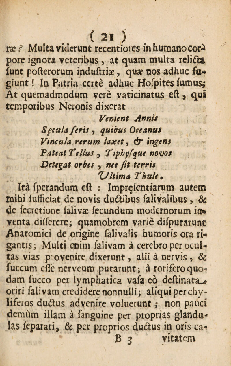ix ? Multa viderunt recentiores in humano coj£ pore ignota veteribus, at quam multa relifta funt pofterorum induftrias, quae nos adhuc fu» giunt! In Patria certe adhuc Hofpites fumus; At quemadmodum vere vaticinatus eft , qui temporibus Neronis dixerat Venient Annis Sfcula feris , quibus Oceanus Vincula rerum laxet, df ingens Pateat Tellus , Ttpbyfque novos Detegat orbes , ne e fit terris ‘Ultima Thule. Ita fperandum eft : Impr^fentiarum autem mihi iufficiat de novis dudibus falivalibus , & de fecretione ialivae fecundum modernorum in» venta di (Terere; quamobrem varie difputarunt Anatomici de origine falivalis humoris ora rii gantis; Multi enim falivam a cerebro per ocul- tas vias p ovenire dixerunt, alii a nervis , & fuccum e(Te nerveum putarunt; a roriferoquo- dam fucco per lymphatica vafa eo deftinata-» oriri falivam credidere nonnulli; aliqui perchy- lifeios dudus advenire voluerunt; non pauci demum illam a fanguine per proprias glandu* las feparari, & per proprios duftus in oris ca* B 3 vitttem