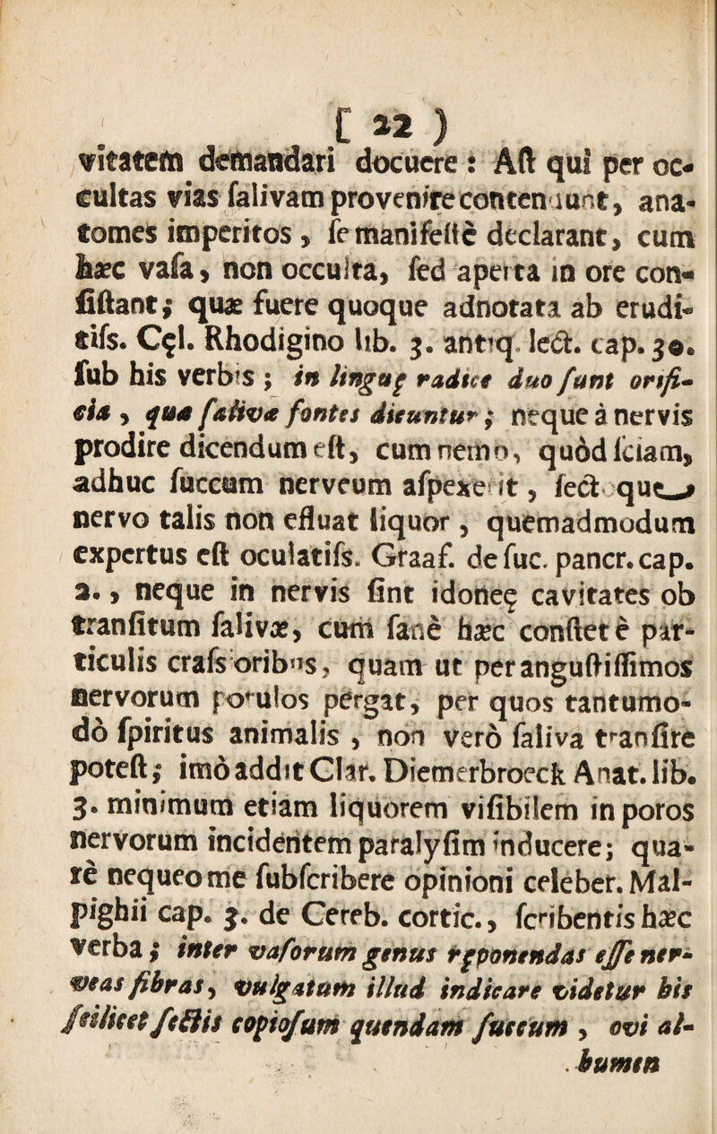 C ** ) vltatefti demandari docuere : Aft qu! per oc¬ cultas vias falivam pro venire contenaunt, ana- tomes imperitos , femanifettc declarant, cum haec vafa, non occulta, fed aperta in ore con- fiftant; quae fuere quoque adnotata ab erudi- dfs. C$l. Rhodigino Ub. 3. ant*q led. cap. 30« fub his verbrs ; in lingup radtce duo funi ortfi- eia <> qua faUva fontes dicuntur; neque a nervis prodire dicendum eft, cum nemo, quodlciam, adhuc fuccum nerveum afpexe it, feci quc^ nervo talis non efluat liquor, quemadmodum expertus eft ocuiatifs. Graaf. defuc. pancr.cap. 2«, neque in nervis fint idone^ cavitates ob tranfitum falivae, cum fane ha*c conflete par¬ ticulis crafs oribus, quam ut peranguftiflimos nervorum polulos pergat, per quos tantumo- do fpiritus animalis , non vero faliva t^anfire poteft ,• imo addit Clar. Diemerbroeck Anat. lib. 3. minimum etiam liquorem vifibilem inporos nervorum incidentemparalyfim inducere; qua» re nequeo me fubfcribere opinioni celeber. Mal- pighii cap. 3. de Cereb. cortic., fcribentisha?c Verba $ inter vaforum genus reponendas ejfe ner- mas fibras, vulgatum illud indicare videtur bis ftiiieet/effit copio/um quendam fuccum , ovi al¬ bumen