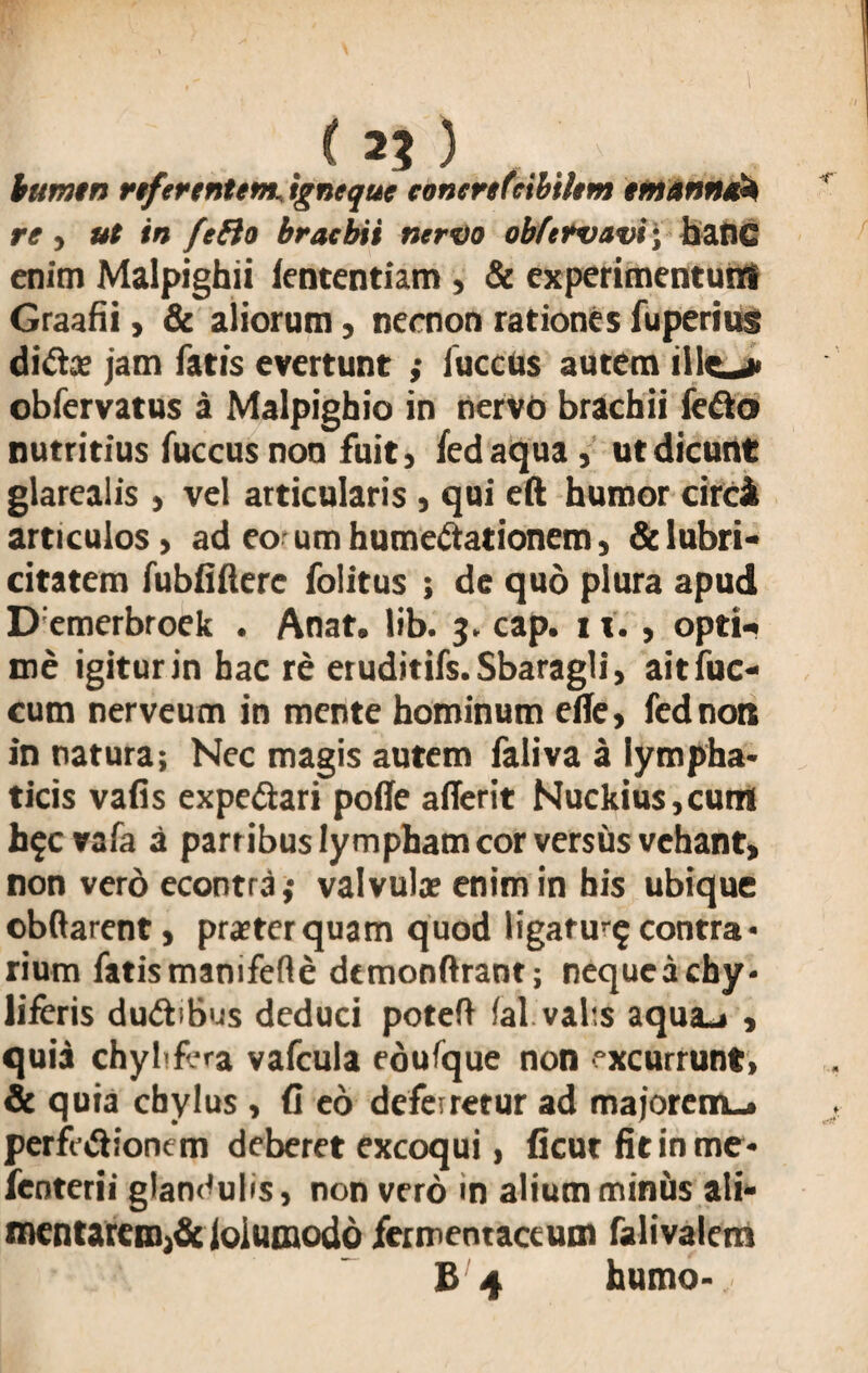 . ( 2? ) bumtn referentem. igneque eonertfeibihm tmannti* re , ut in fefto bracbii nervo obfetvavi; baflC enim Malpighii lententiam, & experimentum Graafii > & aliorum, nernon rationes fuperius di<Sx jam fatis evertunt ; luccus autem ille_> obfervatus a Malpighio in nervo brachii ie&o nutritius fuccus non fuit» fedaqua, ut dicunt glarealis » vel articularis , qui eft humor circi articulos > ad eo um hume&ationem» & lubri- citatem fubfifterc folitus ; de quo plura apud D:emerbroek . Anat. lib. 3. cap. 11., opti¬ me igitur in hac re eruditifs.Sbaragli, aitfuc- cum nerveum in mente hominum ede, fednon in natura; Nec magis autem faliva a lympha* ticis vafis expeftari polle aflerit Nuckius,cum h?cvafa a partibus lympham cor versus vehant, non vero econtrd,* valvula; enim in his ubique obftarent, praeterquam quod ligatu^ contra* rium fatis manifefte dtmonftrant; nequcachy* liferis dudibus deduci poteft lal.vabs aqua_i , quia chybfera vafcula eoufque non excurrunt, St quia chylus , (I eo deferretur ad majorem.* perfe&ionem deberet excoqui, ficut fit in me* fenterii glandulis, non vero in alium minus ali- mentarcmA loiumodo fermentaceum falivalem B 4 humo*.