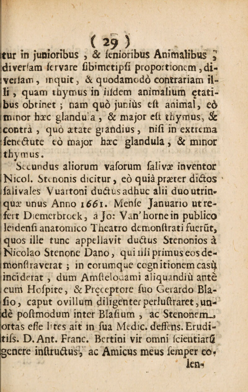 tur in junioribus , & knioribus Animalibus » Sdiverfam lervare fib>metipfi proportionem ,di- veilanr., inquit , & quodamodo contrariam il¬ li , quam thymus in iiidem animalium stati¬ bus obrinet; nam quo junius dt animal, e6 iimnor hic glandu a , & major dt thymus, Sc icontra , quo artate giandius, ni fi in extrema fenedtute eo major hic glandula, & minor •thymus. Secundus aliorum vaforum falivi inventor [Nicol. St< nonis dicitur, eo quia praeter diftos llalivales Vuartoni dudtus adhuc alii duoutrin» qui unus Anno 1661. Menie Januario ut re¬ fert Diemerbroek, a Jo: Van’ horne in publico leidenfi anatomico Theatro demonftrati fuerut, quos ille tunc appellavit du&us Stenonios a Nicolao Stenone Dano, qui rili primus eos de- monflraverat; in eorumque ccgn itionem casit inciderat , dum Amftelouami aliquandiu ante cum Hofpite, &Pr^ccptore fuo Gerardo Bla- ifio, caput ovillum diligenterperluftraret,un¬ de poftmodutn inter Blafium , ac Stenonem-. ortas efie 1’tes ait in fua Medie, deflens. Erudi- tifs. D.Ant. Franc. Bertini vir omni (cietitiarfi genere inftrudus, ac Amicus meus femper co. . • * len*