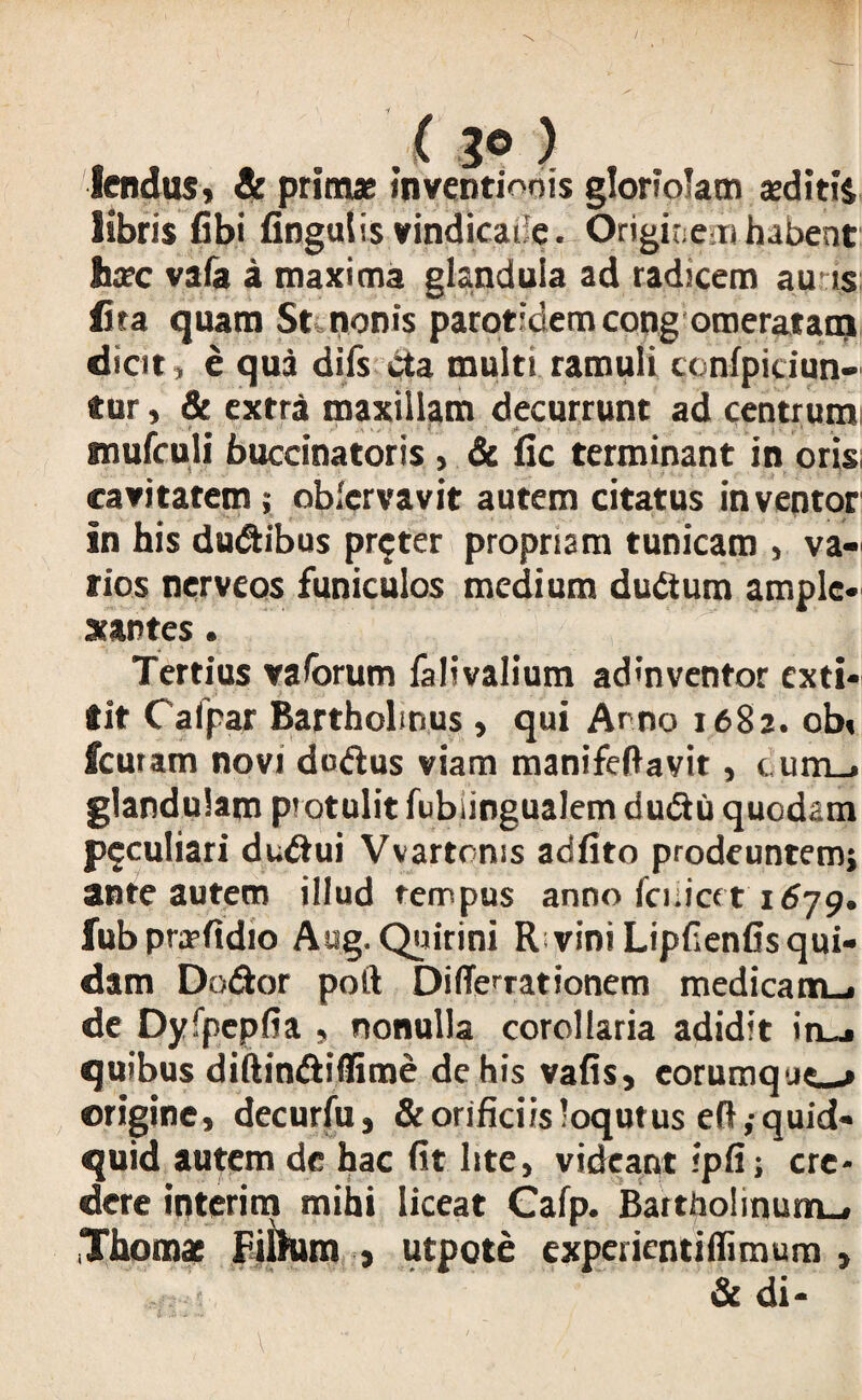 . t 3° ) iendus, & primae inventionis gloriolam aeditis libris fibi Ungulis vindicaile. Originem habent Jixc vafa a maxima glandula ad radicem au ts fita quam St. nonis parotidem cong omeratatrj dicit, e qua difs cta multi ramuli tcnfpiciun- tur, & extra maxillam decurrunt ad centrumi gnufculi buccinatoris , & fic terminant in oris; cavitatem; oblcrvavit autem citatus inventor in his dudibus pr$ter propriam tunicam , va« rios nerveos funiculos medium dudum ample* arantes. Tertius vaforum lalivalium admventor exti- tit Calpar Bartholinus , qui Arno 1682. obi fcuram novi dodus viam manifeftavit, cunij glandulam protulit fubiingualem dudu quodam peculiari dndui Vvartoms adfito prodeuntemj ante autem illud tempus anno fciiicet 1679. fubprjrftdio Aug. Quirini R vini Lipfienfis qui¬ dam Dedor poft Di(Terrationem medicam_i de Dyfpepfia , nonulla corollaria adidit in_j quibus diftindiflime de his vafis, eorumque^» origine, decurfu, & orificiis'oqutus eft,-quid¬ quid autem de hac fit lite, videant ipfi; cre¬ dere interim mihi liceat Cafp. Baitho!inurn_, ,Thom* Eiihim , utpote experientiffimum , & di-