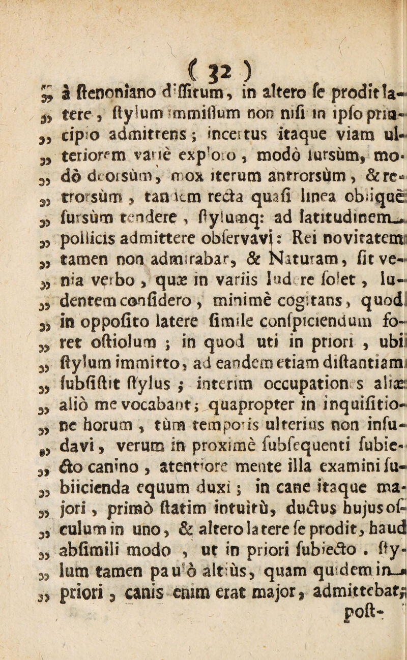 £ a ftcDonlano d:ffirum, in attero fe prodit la- 9, tere , ftylum rmmifium non nifi in ipfopria- j, cip o admittens; incertus itaque viam ul- „ terior^m vane exp'oro, modo lursiim, mo- ,, do dcoisum, n ox iterum anrrorsum> &re* 3, tro sum , tan tun recta qua fi linea oblique 3, fursiim tendere , ftylumq: ad latitudinem^ 3, pollicis admittere obfervavi: Rei noviratentii ,, tamen non admirabar, & Naturam, fit ve- 9, nia veibo , quas in variis lud re folet, lu- s, dentem coolidero , minime cogitans, quod 5, in oppofito latere fimile confpiciendum fo- ,, ret oftiolum ; in quod uti in priori , ubii ,, ftylum immitto, ad eandem etiam diftantiami 3, (ubfiftit ftylus ; interim occupation s alias: s> alio me vocabant; quapropter in inquifitio- „ ne horum , tum tempous ulterius non infu- „ davi, verum in proxime fubfequenti fubie- 3> &o canino , atenrore mente illa examini iu- 3, biicienda equum duxi; in cane itaque ma- „ jori, primo ftatim intuiti), dudtus hujus ol- 3, culum in uno, & altero latere fe prodit, haud „ abfimili modo , ut in priori fubiedo . fty- „ lum tamen pau 6 altius, quam qu demin_» a, priori, canis etum «at major, admittebat; poft-
