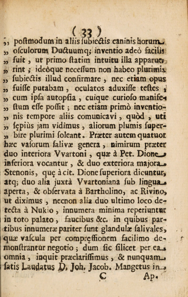 » olculorum Du&uumq,- inventio adeo facilis „ fuit, ut primo ftatim intuitu illa apparue» „ rint; idedque neceilum non habeo plurimis. „ fubiedis illud confirmare , nec etiam opus j, fuiffe putabam , oculatos aduxifie teftes * » cum ipfa autopfia , cuique curiofo manifc* „ dum efle poffit; nec etiam primo inventio- „ nis tempore aliis comunicavi, quod , uti 3, impius jam vidimus , aliorum plumis fuper- bire plurimi foleant. Praeter autem quatuot haec vaiorum falivae genera , nimirum praeter duo interiora Vvartoni, quae d Pet. Dione—» inferiora vocantur , & duo exteriora majora.* i Stenonis, qu$ dcit. Dione fuperiora dicuntur, I atq; duo alia juxta Vvartoniana fub lingua— i aperta, & obfervata a Bartholino, ac Rivino» ut diximus , necnon alia duo ultimo loco de- * te<fta a Nukio , innumera minima reperiuntur in toto palato, faucibus &c. in quibus par- | tibus innumerae pariter funt glandulae falivales, | quae vafcula per comprcffionem facilimo de- monftrantur negotio; dum fie (ilicet per ea— omnia, inquit praclariffimus , & nunquam— fatis Laudatus D, Joh. Jacob. Mangetus in— ' ' C Ap« '