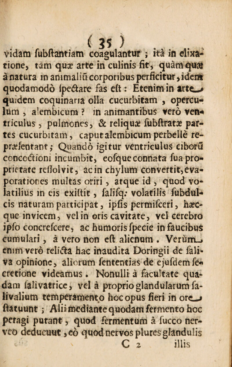 tione, tam quse arte in culinis fit, quam qua* a natura in ammaliu corporibus perficitur, ident quodamodo ipe&are fas eft : Etenim in arti-* qu.dem coquinaria olla cucurbitam , opercu¬ lum , alembicura ? in animantibus vero ven¬ triculus , pulmones, & reliqua: fubftrata: par¬ tes cucurbitam, caputalembicumperbelle re- pradentant; Quando igitur ventriculus ciborfl concodiom incumbit, eofqueconnata fua pro¬ prietate reilolvit, ac in cbylum convertit, eva¬ porationes multas oriri, atque id , quod vo¬ latilius in eis exiftit, falifq: volatilis fubdul- cis naturam participat, ipfis permifceri, ha:c- que invicem, vel in oris cavitate, vel cerebro ipfo concrefcere, ac humoris fpecie in faucibus cumulari, a vero non eft alienum . Veriim_. enim vero relifta hac inaudita Doringii de fali* va opinione, aliorum fententias de ejufdemfe- cretione videamus . Monulli a facultate qua¬ dam falivatrice, vel a proprio glandularum fa- livalium temperamento hoc opus fieri in ore»-* ftatuunt; Alii mediante quodam fermento hoc peragi putant, quod fermentum a fucco ner- veo deducuut ,eo quod nervos plures glandulis C 2 illis