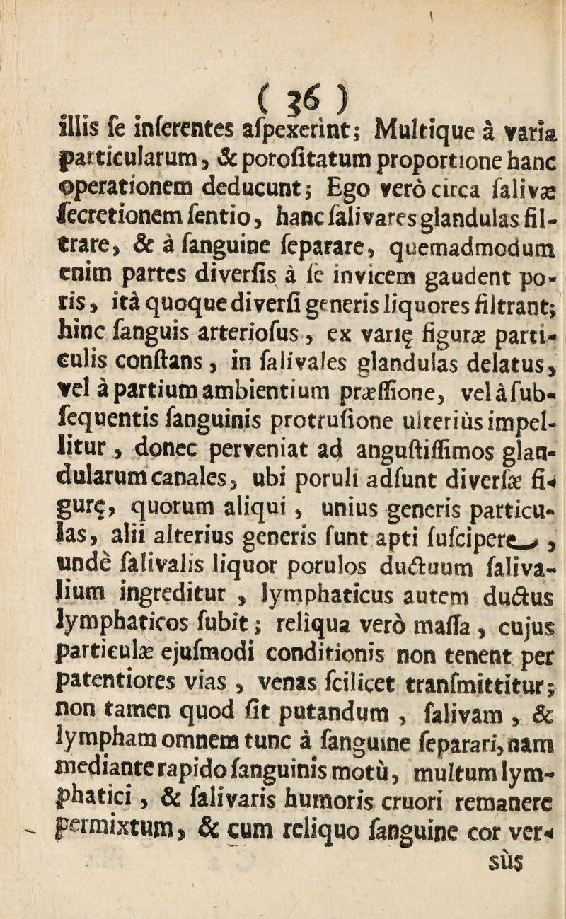 \ (36) illis fe inferentes afpexerint j Multique a varia particularum, & porofitatum proportione hanc operationem deducunt j Ego vero circa falivce fecretionem fentio, hanc falivares glandulas fil- trare, & afanguine feparare, quemadmodum enim partes diverfis a le invicem gaudent po¬ ns , ita quoque diverfi generis liquores filtrant; hinc fanguis arteriofus , ex vari§ figuras parti¬ culis conflans, in fa Ii vales glandulas delatus, vel a partium ambientium pra? Ilione, velafub- fequentis fanguinis protrufione ulterius impel¬ litur , donec perveniat ad anguftiffimos glan¬ dularum canales, ubi poruli adfunt diverfas fi- Sur?> quorum aliqui, unius generis particu¬ las , alii alterius generis funt apti fulcipere»#, unde fativalis liquor porulos du&uura faliva- lium ingreditur , lymphaticus autem duftus lymphaticos fubit; reliqua vero maffa, cujus particulas ejufmodi conditionis non tenent per patentiores vias , venas fcilicet tranfmittitur; non tamen quod fit putandum , falivam , & lympham omnem tunc a fangume feparari, nam mediante rapido fanguinis motfi, multum lym¬ phatici , & falivaris humoris cruori remanere  Permixtum > & cum reliquo /anguine cor ver* sus