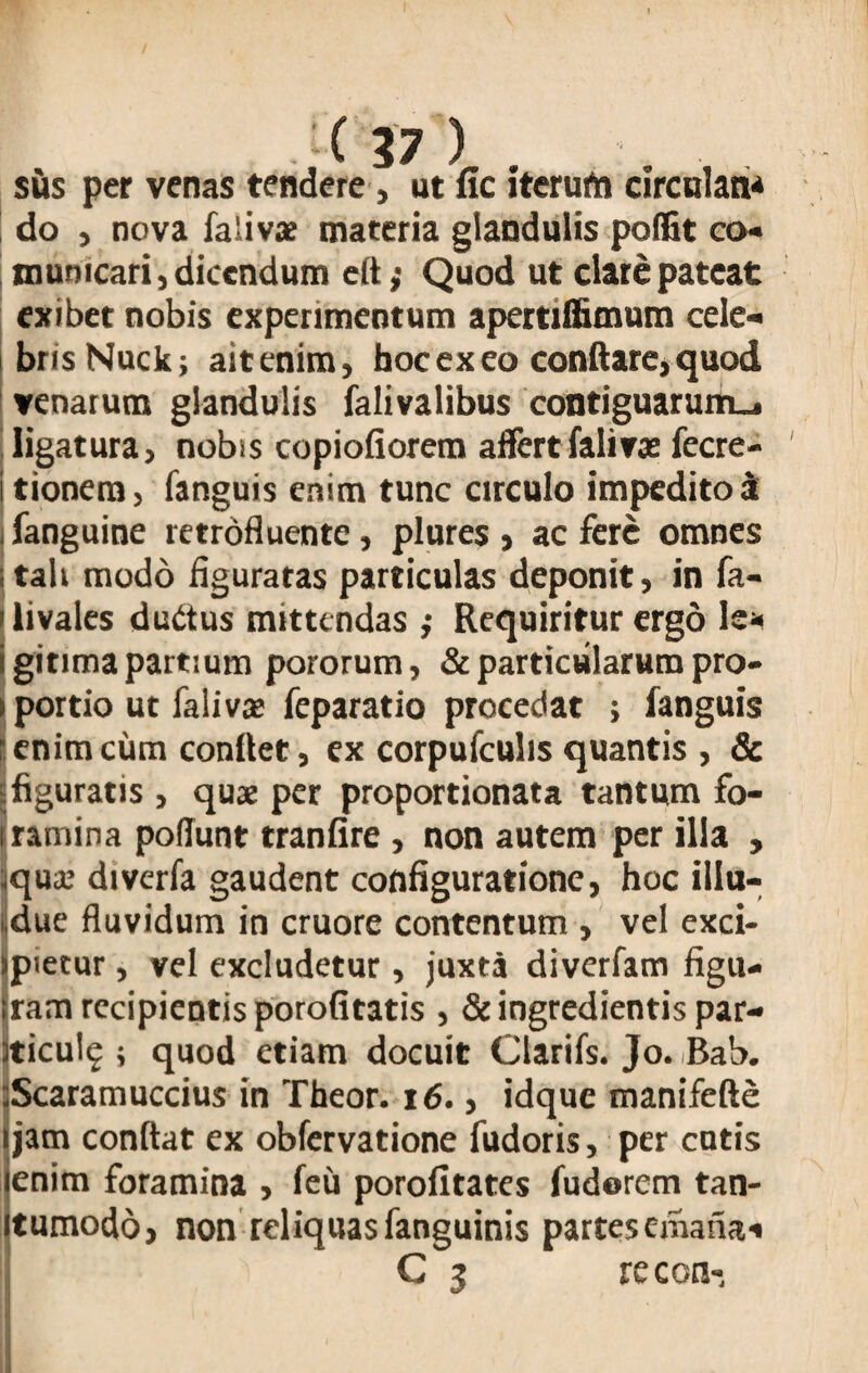 sus per venas tendere, ut fic iterufn circulan* do , nova faSivae materia glandulis poffit co« mumcari, dicendum eft; Quod ut clare pateat exibet nobis experimentum apertiffimum cele¬ bris Nuck; ait enim, hoc ex eo conflare, quod venarum glandulis falivalibus contiguarum-, ligatura, nobis copiofiorem affertfalirae fecre- tionem, fanguis enim tunc circulo impedito i I fanguine retrofluente, plures , ac fere omnes tali modo figuratas particulas deponit, in fa- livales duttus mittendas ,* Requiritur ergo le* gitima partium pororum, & particularum pro¬ portio ut fali vas feparatio procedat > fanguis enim cum conflet, ex corpufculis quantis , & figuratis , quae per proportionata tantum fo¬ ramina poffunt tranfire, non autem per illa , qua; diverfa gaudent configuratione, hoc illu- due fluvidum in cruore contentum, vel exci¬ pietur , vel excludetur, juxta diverfam figu¬ ram recipientis porofitatis , & ingredientis par- ticulg ; quod etiam docuit Clarifs. Jo.-Bab. Scaramuccius in Theor. 16., idque manifefte jam conflat ex obfervatione fudoris, per cutis enim foramina , feu porofitates fudorem tan- tumodo, non reliquas fanguinis partes emana-* G 3 re con-