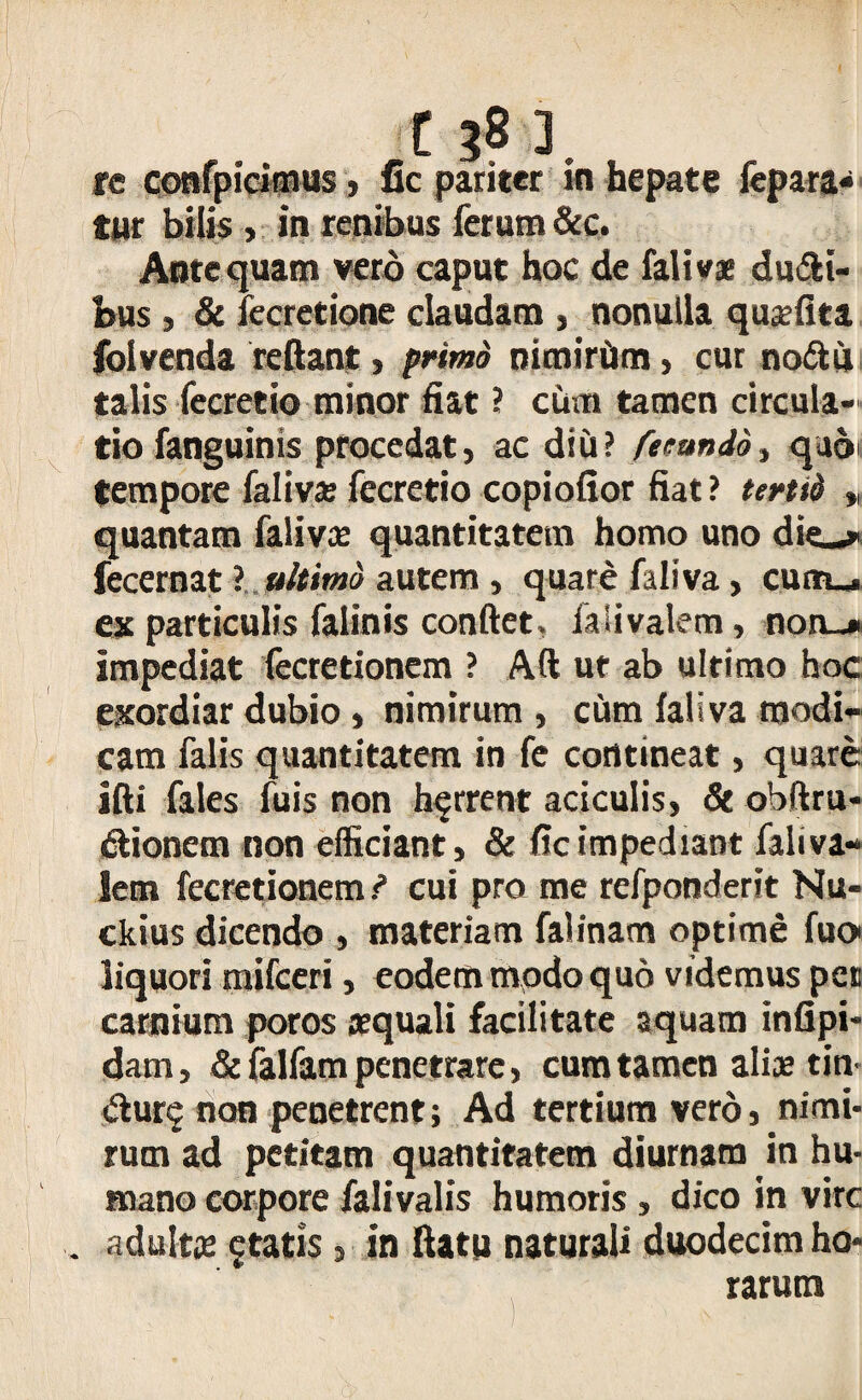 tur bilis , in renibus ferum &c. Antequam vero caput hoc de falivz du&i- bus, & fecretione claudam , nonulla quzfita foivenda reflant, primo nimiriJm, cur no&ii talis fecretio minor fiat ? cum tamen circula¬ tio fanguinis procedat, ac diu? fecundo, qa6i tempore falivz fecretio copiofior fiat ? tertii » quantam falivz quantitatem homo uno die-» fecernat ? ultimo autem , quare faliva, cutn_* ex particulis falinis conflet, faiivalem, non_» impediat fecretionem ? Aft ut ab ultimo hoc exordiar dubio , nimirum , cum faliva modi¬ cam falis quantitatem in fe contineat, quare ifti fales fuis non horrent aciculis, 8t obftru- dlionem non efficiant, & fic impediant faliva- lem fecretionem i cui pro me refponderit Nu- ckius dicendo , materiam falinam optime fuoi liquori mifceri, eodem modo quo videmus pet carnium poros zquali facilitate aquam infipi- dam, & falfam penetrare, cum tamen aliz tin- &ur$ non penetrent; Ad tertium vero, nimi¬ rum ad petitam quantitatem diurnam in hu¬ mano corpore falivalis humoris , dico in vire . adultz 5tatis, in flatu naturali duodecim ho¬ rarum